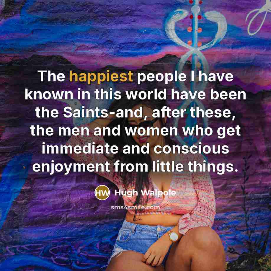 “The happiest people I have known in this world have been the Saints-and, after these, the men and women who get immediate and conscious enjoyment from little things.” quote by Hugh Walpole
