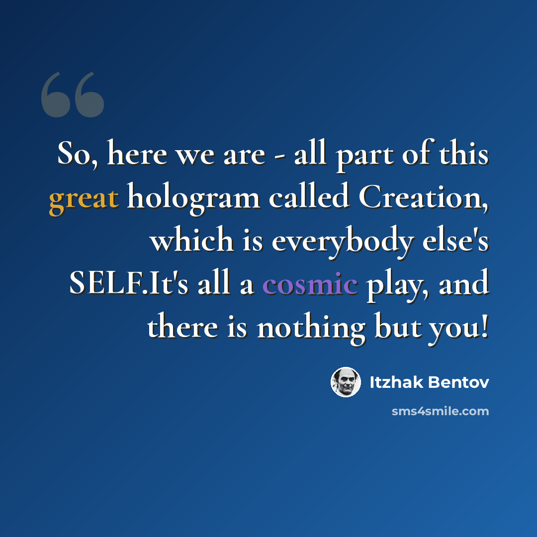 “So, here we are - all part of this great hologram called Creation, which is everybody else's SELF.It's all a cosmic play, and there is nothing but you!” quote by Itzhak Bentov