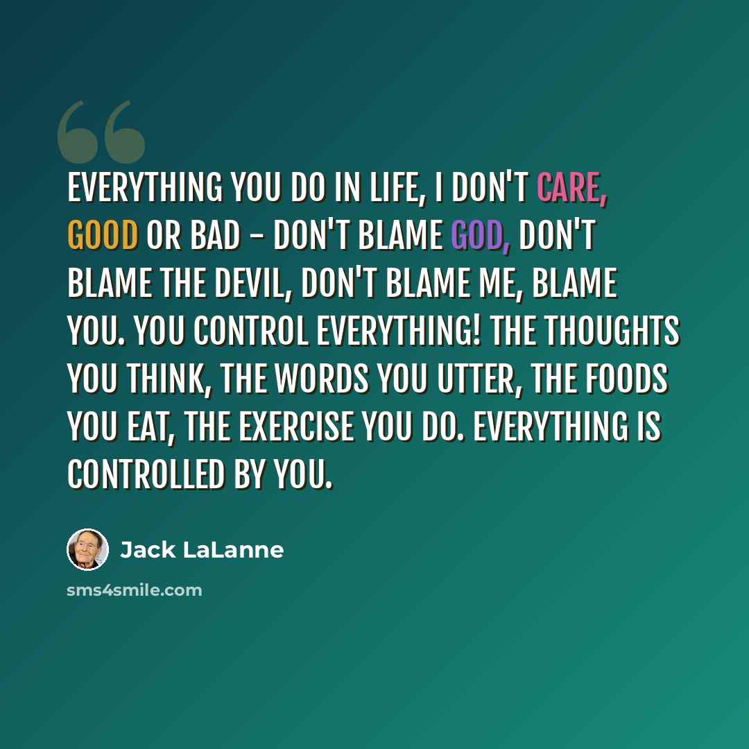 “Everything you do in life, I don't care, good or bad - don't blame God, don't blame the devil, don't blame me, blame you. You control everything! The thoughts you think, the words you utter, the foods you eat, the exercise you do. Everything is controlled by you.” quote by Jack LaLanne