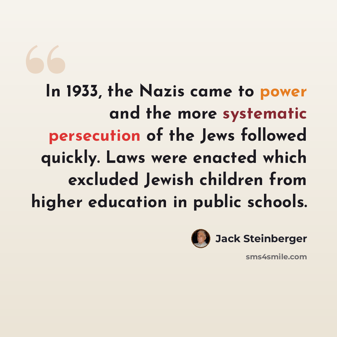 “In 1933, the Nazis came to power and the more systematic persecution of the Jews followed quickly. Laws were enacted which excluded Jewish children from higher education in public schools.” quote by Jack Steinberger