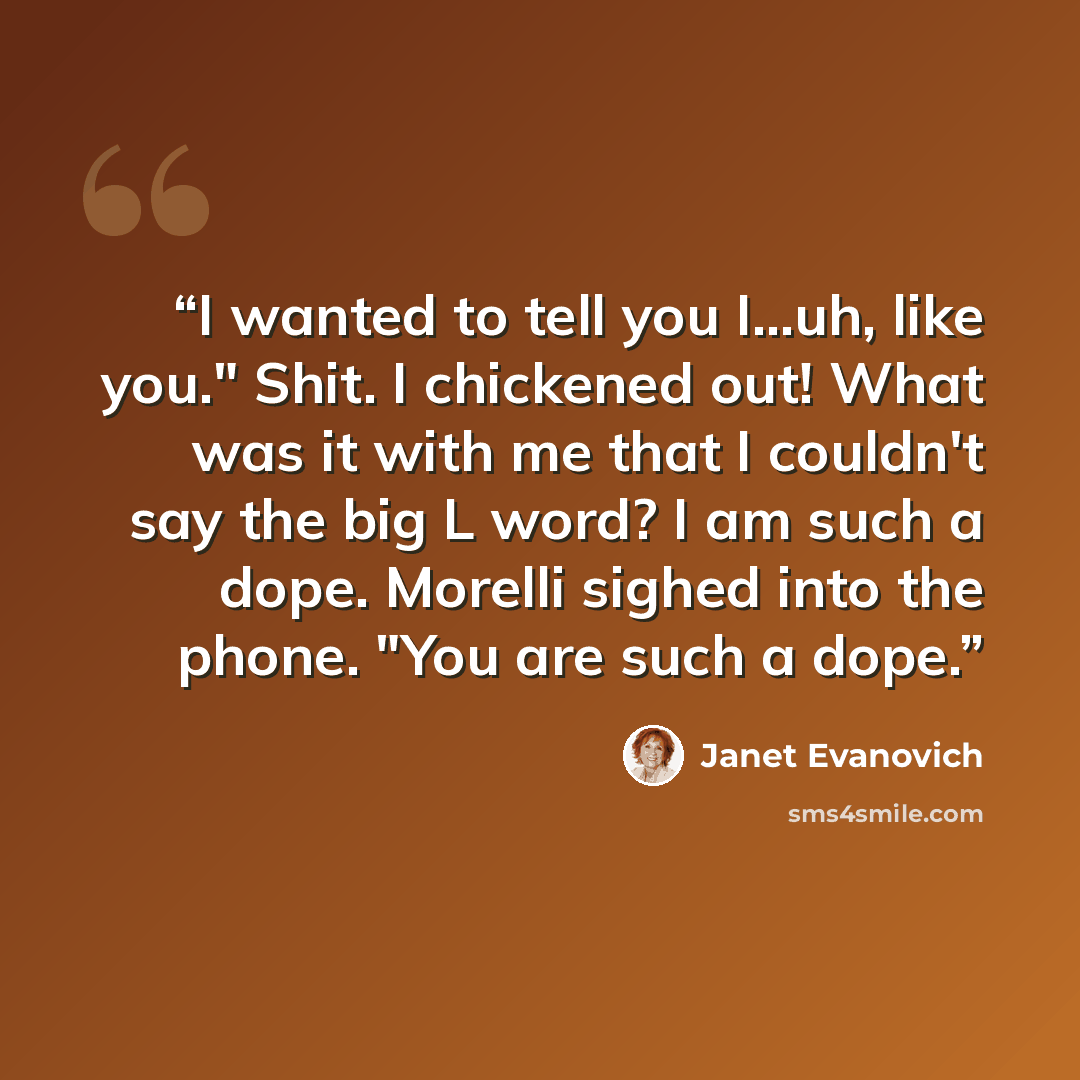 “I wanted to tell you I…uh, like you." Shit. I chickened out! What was it with me that I couldn't say the big L word? I am such a dope. Morelli sighed into the phone. "You are such a dope.” quote by Janet Evanovich