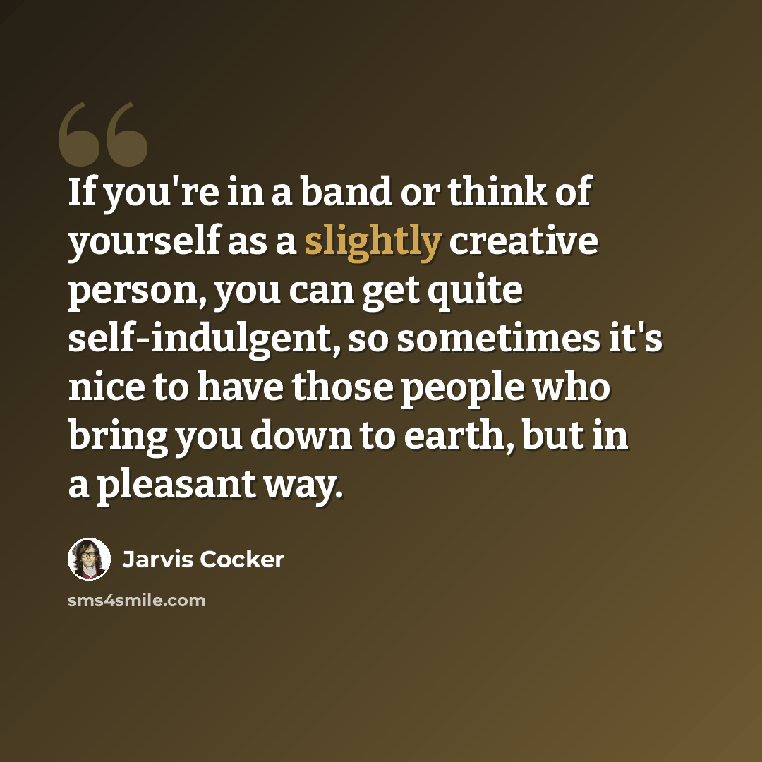 “If you're in a band or think of yourself as a slightly creative person, you can get quite self-indulgent, so sometimes it's nice to have those people who bring you down to earth, but in a pleasant way.” quote by Jarvis Cocker
