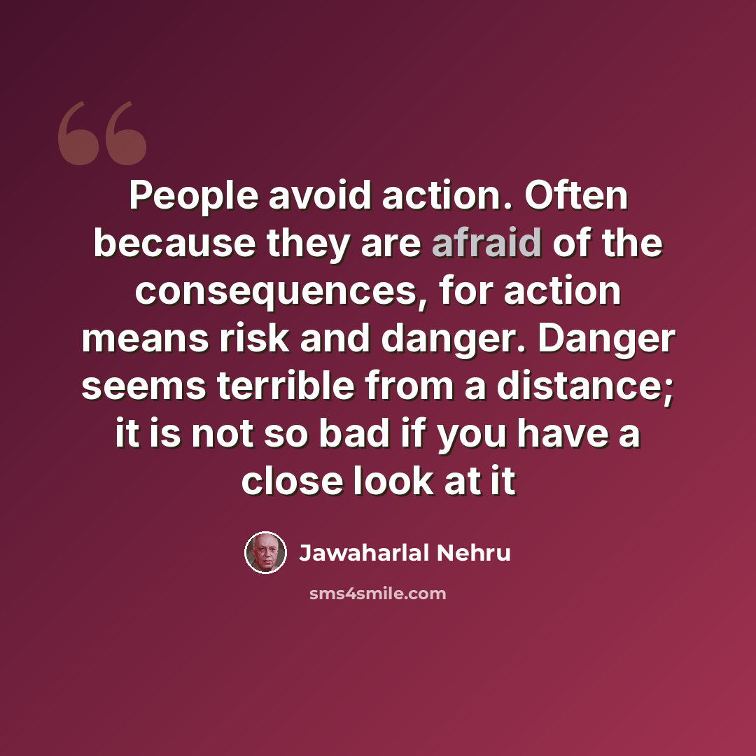 “People avoid action. Often because they are afraid of the consequences, for action means risk and danger. Danger seems terrible from a distance; it is not so bad if you have a close look at it” quote by Jawaharlal Nehru