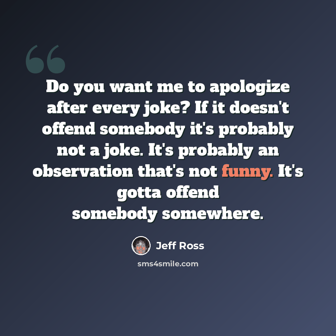 “Do you want me to apologize after every joke? If it doesn't offend somebody it's probably not a joke. It's probably an observation that's not funny. It's gotta offend somebody somewhere.” quote by Jeff Ross
