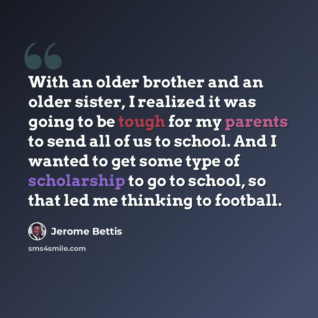 “With an older brother and an older sister, I realized it was going to be tough for my parents to send all of us to school. And I wanted to get some type of scholarship to go to school, so that led me thinking to football.” quote by Jerome Bettis