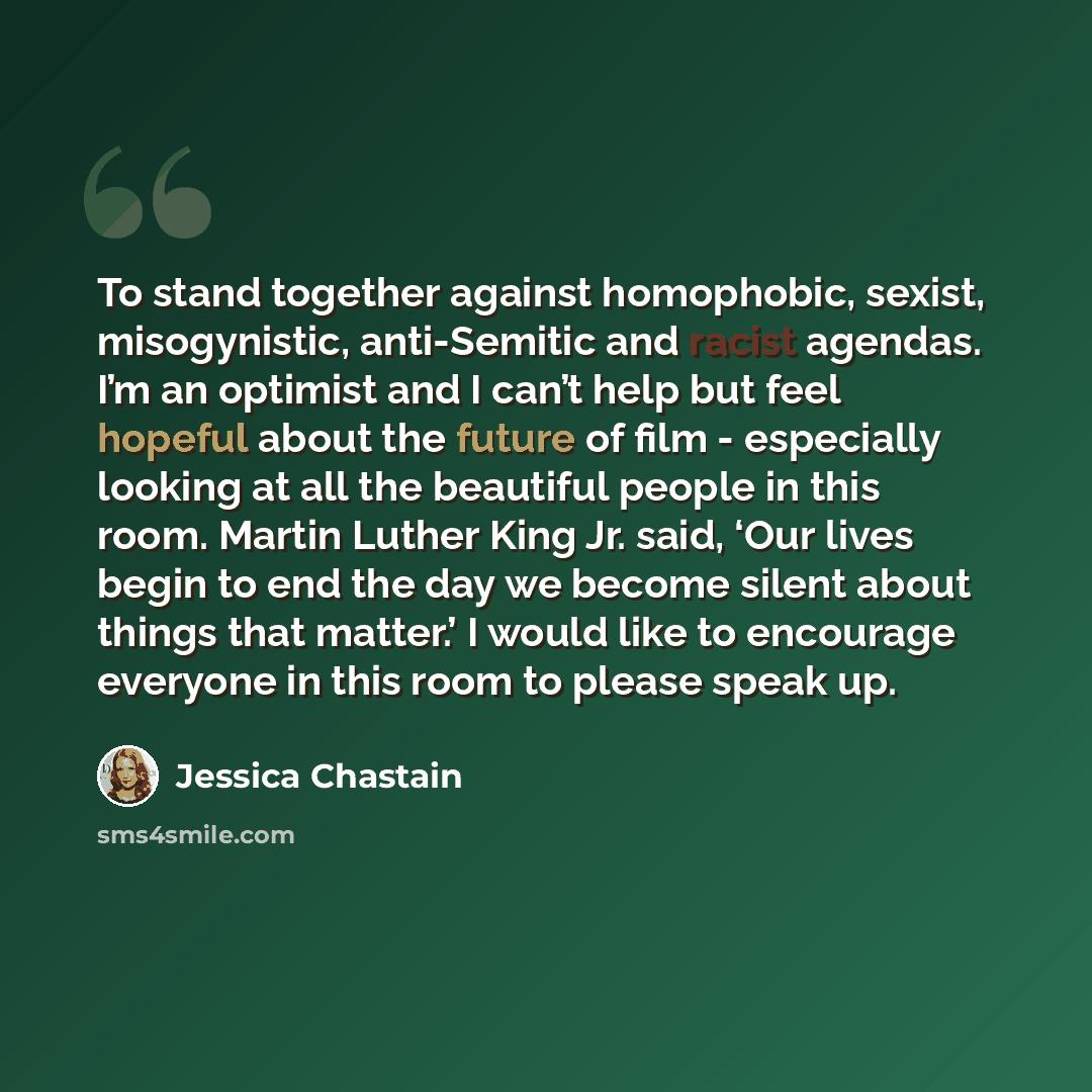 “To stand together against homophobic, sexist, misogynistic, anti-Semitic and racist agendas. I’m an optimist and I can’t help but feel hopeful about the future of film - especially looking at all the beautiful people in this room. Martin Luther King Jr. said, ‘Our lives begin to end the day we…” quote by Jessica Chastain