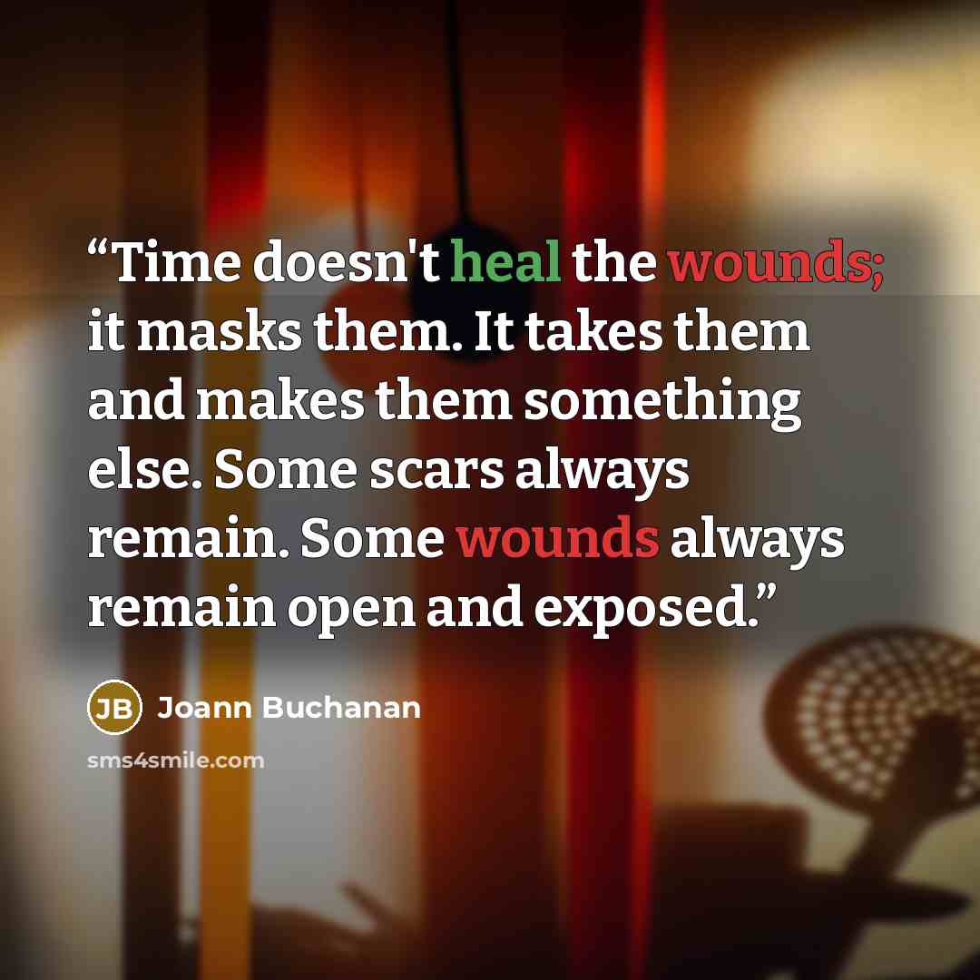 “Time doesn't heal the wounds; it masks them. It takes them and makes them something else. Some scars always remain. Some wounds always remain open and exposed.” quote by Joann Buchanan