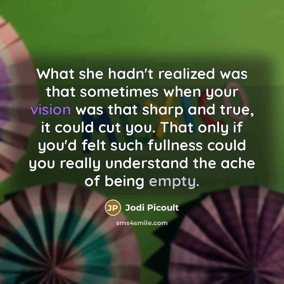 “What she hadn't realized was that sometimes when your vision was that sharp and true, it could cut you. That only if you'd felt such fullness could you really understand the ache of being empty.” quote by Jodi Picoult