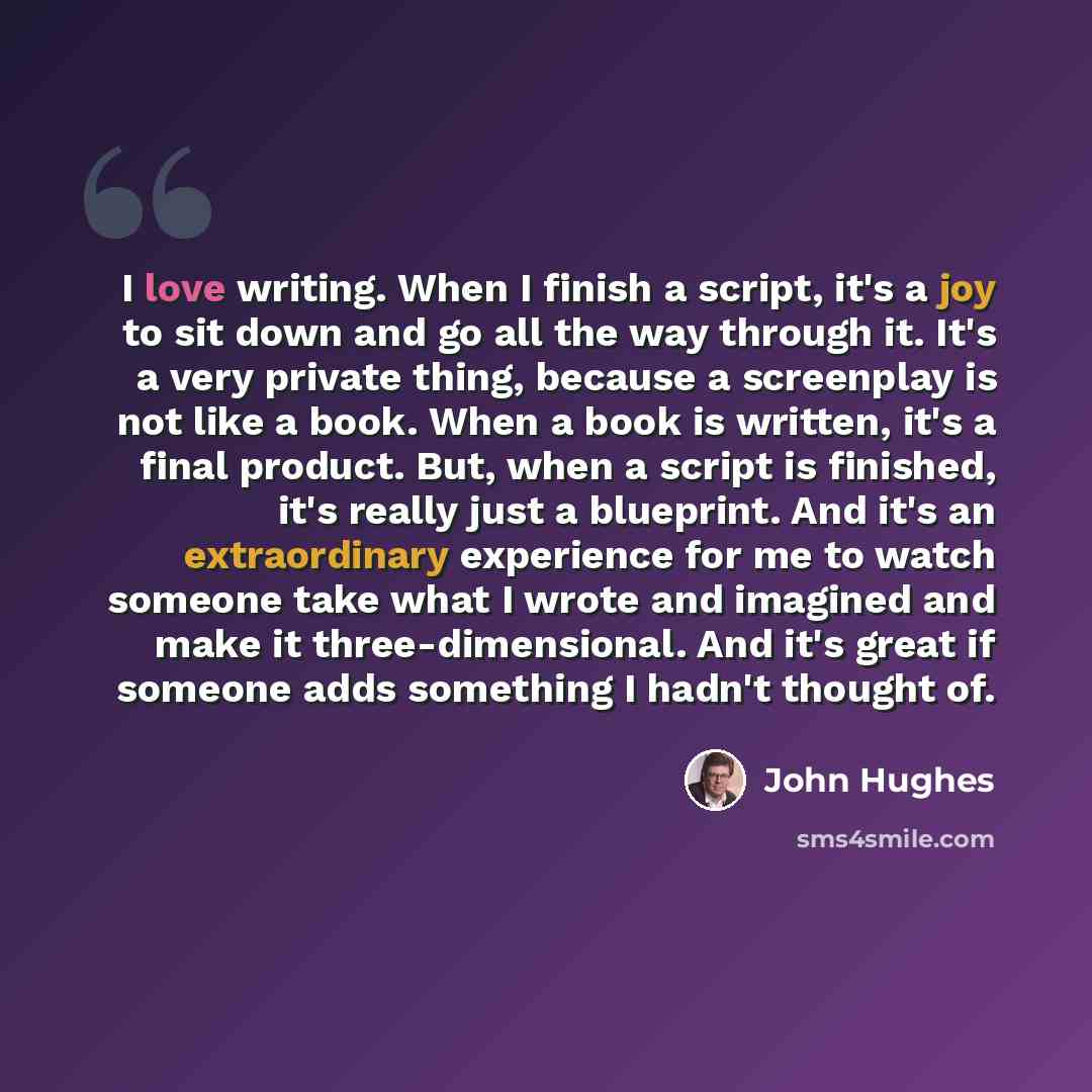 “I love writing. When I finish a script, it's a joy to sit down and go all the way through it. It's a very private thing, because a screenplay is not like a book. When a book is written, it's a final product. But, when a script is finished, it's really just a blueprint. And it's an extraordinary…” quote by John Hughes