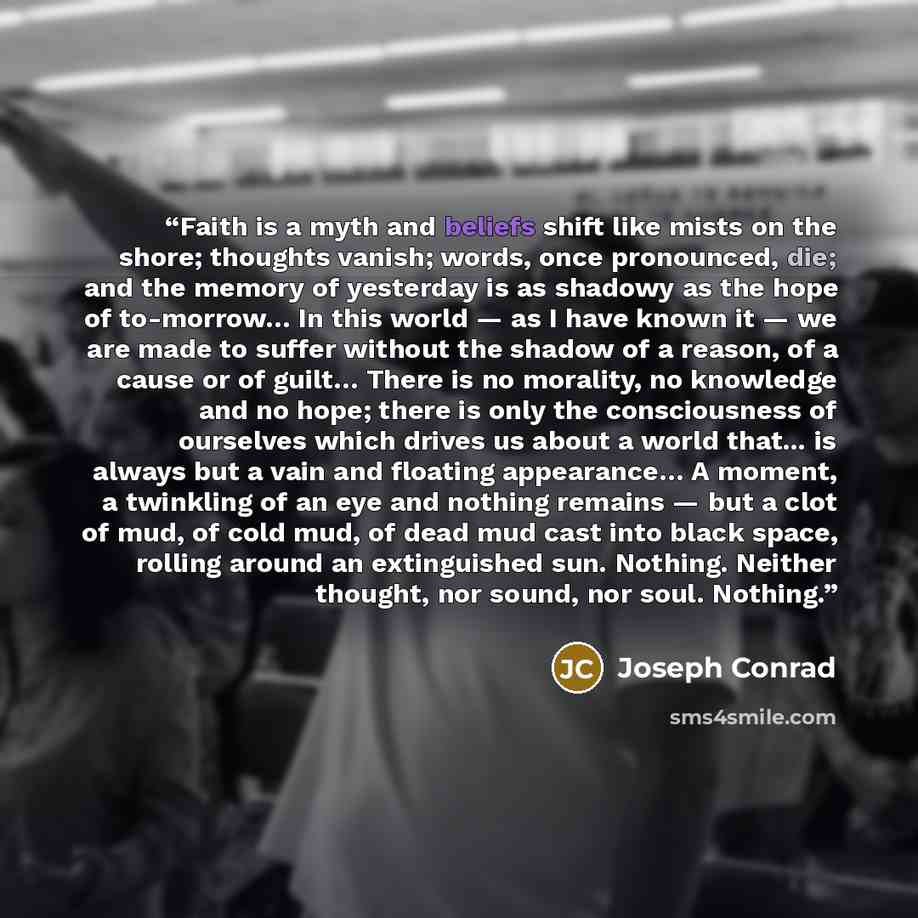 “Faith is a myth and beliefs shift like mists on the shore; thoughts vanish; words, once pronounced, die; and the memory of yesterday is as shadowy as the hope of to-morrow… In this world — as I have known it — we are made to suffer without the shadow of a reason, of a cause or of guilt… There is…” quote by Joseph Conrad