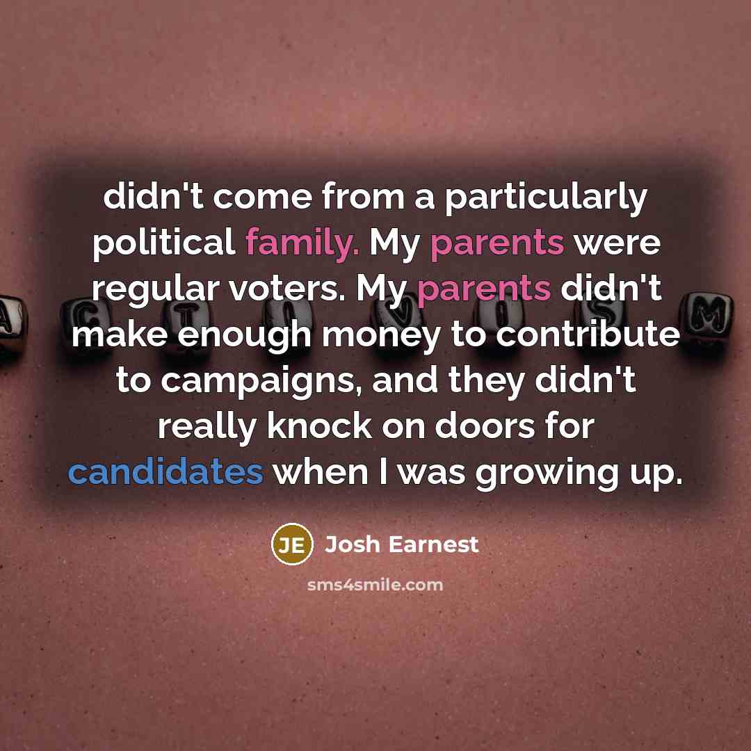 “didn't come from a particularly political family. My parents were regular voters. My parents didn't make enough money to contribute to campaigns, and they didn't really knock on doors for candidates when I was growing up.” quote by Josh Earnest