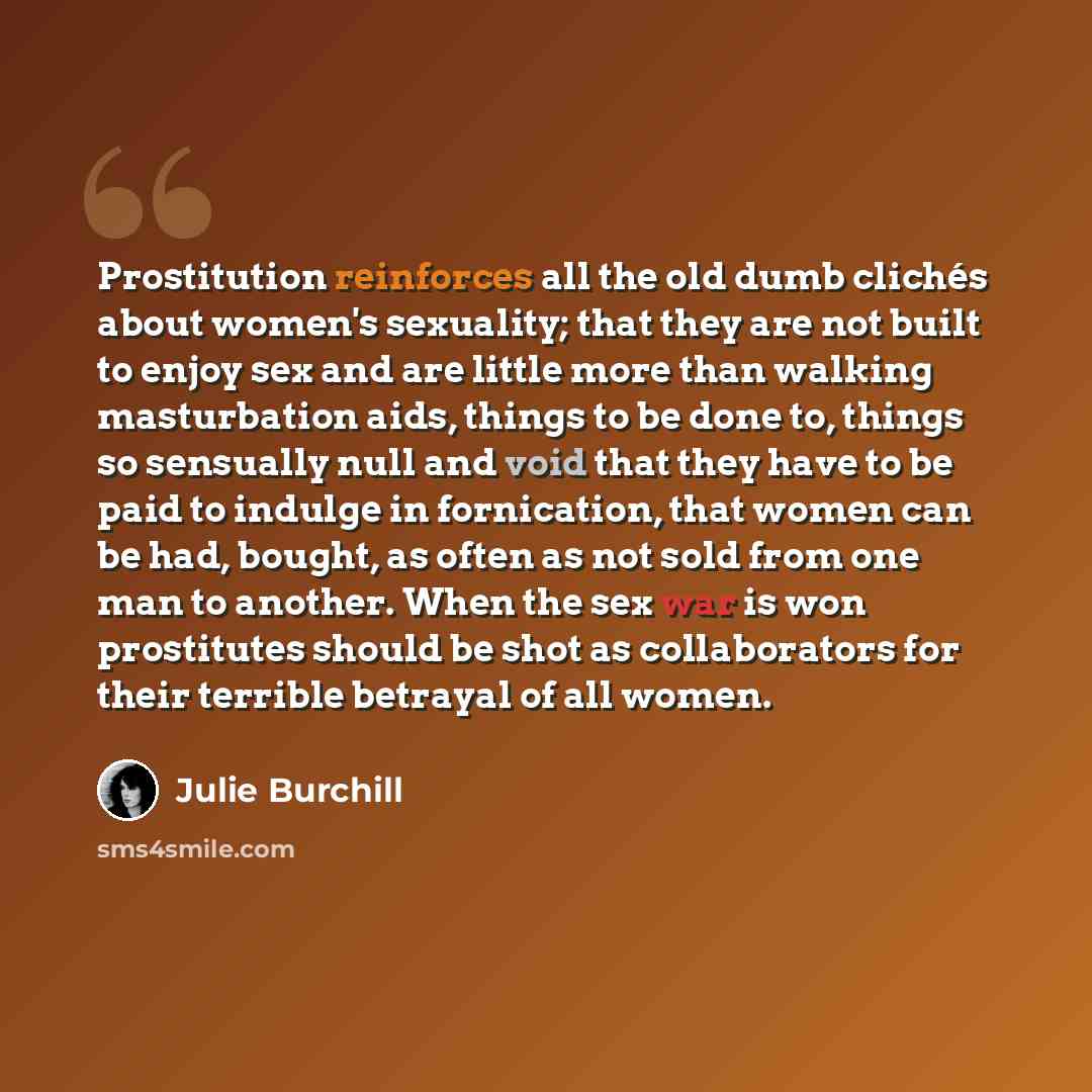 “Prostitution reinforces all the old dumb clichés about women's sexuality; that they are not built to enjoy sex and are little more than walking masturbation aids, things to be done to, things so sensually null and void that they have to be paid to indulge in fornication, that women can be had…” quote by Julie Burchill