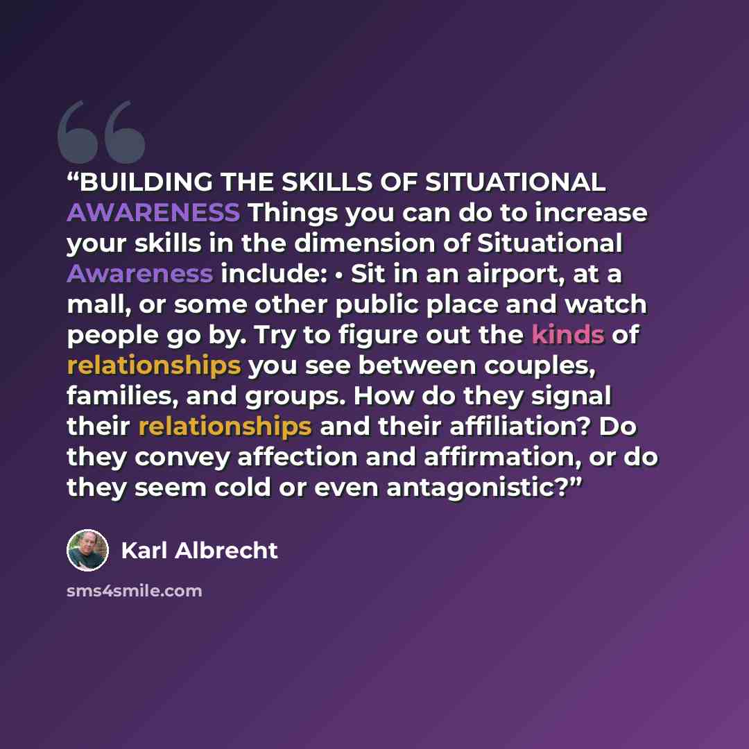 “BUILDING THE SKILLS OF SITUATIONAL AWARENESS Things you can do to increase your skills in the dimension of Situational Awareness include: • Sit in an airport, at a mall, or some other public place and watch people go by. Try to figure out the kinds of relationships you see between couples…” quote by Karl Albrecht