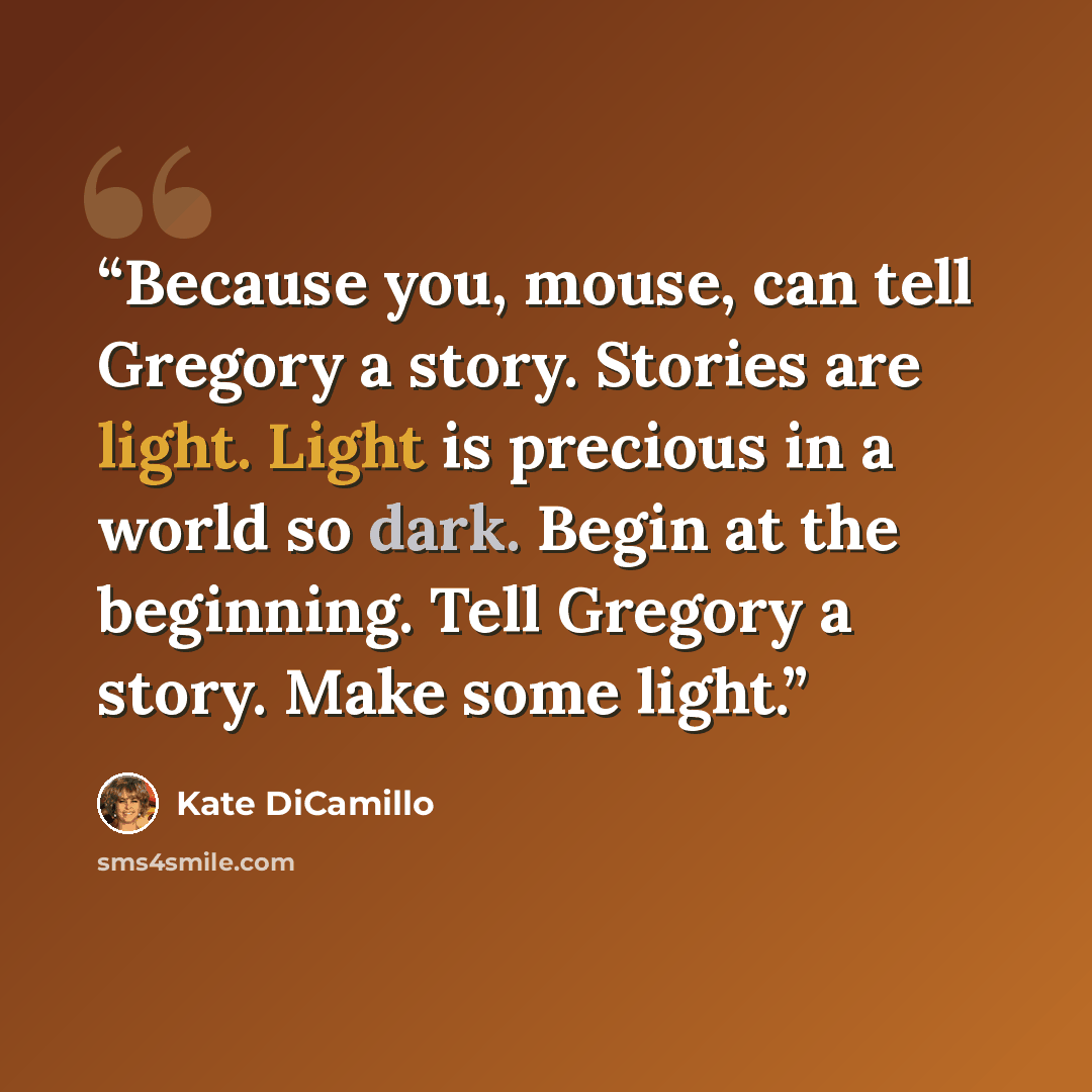 “Because you, mouse, can tell Gregory a story. Stories are light. Light is precious in a world so dark. Begin at the beginning. Tell Gregory a story. Make some light.” quote by Kate DiCamillo