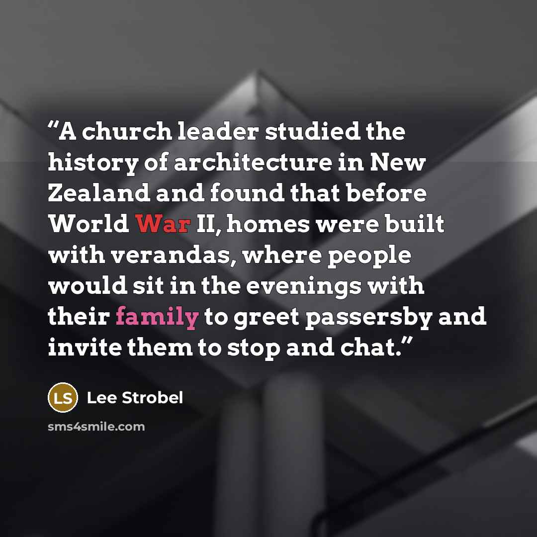 “A church leader studied the history of architecture in New Zealand and found that before World War II, homes were built with verandas, where people would sit in the evenings with their family to greet passersby and invite them to stop and chat.” quote by Lee Strobel