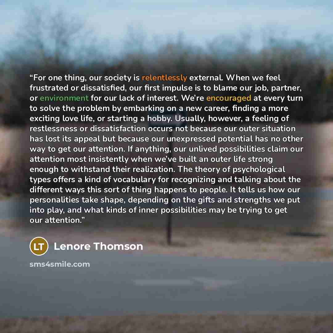 “For one thing, our society is relentlessly external. When we feel frustrated or dissatisfied, our first impulse is to blame our job, partner, or environment for our lack of interest. We’re encouraged at every turn to solve the problem by embarking on a new career, finding a more exciting love…” quote by Lenore Thomson