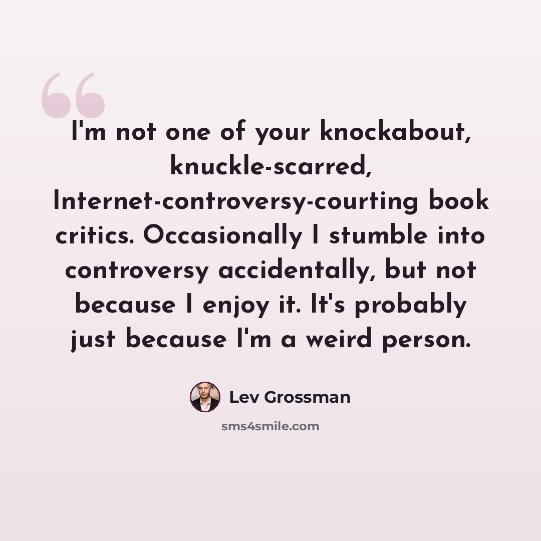 “I'm not one of your knockabout, knuckle-scarred, Internet-controversy-courting book critics. Occasionally I stumble into controversy accidentally, but not because I enjoy it. It's probably just because I'm a weird person.” quote by Lev Grossman