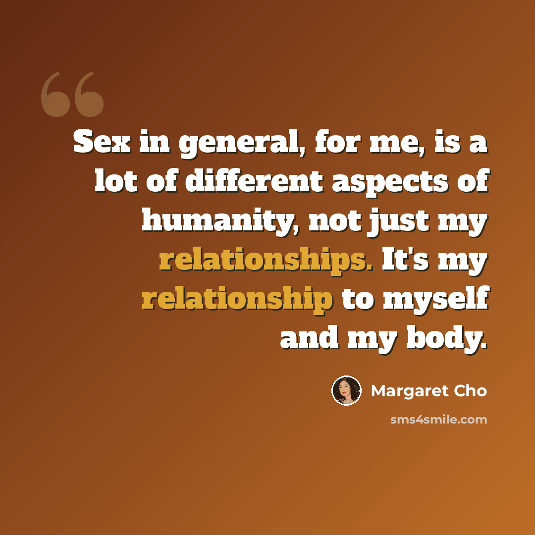 “Sex in general, for me, is a lot of different aspects of humanity, not just my relationships. It's my relationship to myself and my body.” quote by Margaret Cho