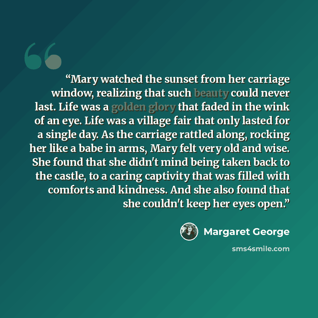 “Mary watched the sunset from her carriage window, realizing that such beauty could never last. Life was a golden glory that faded in the wink of an eye. Life was a village fair that only lasted for a single day. As the carriage rattled along, rocking her like a babe in arms, Mary felt very old and…” quote by Margaret George