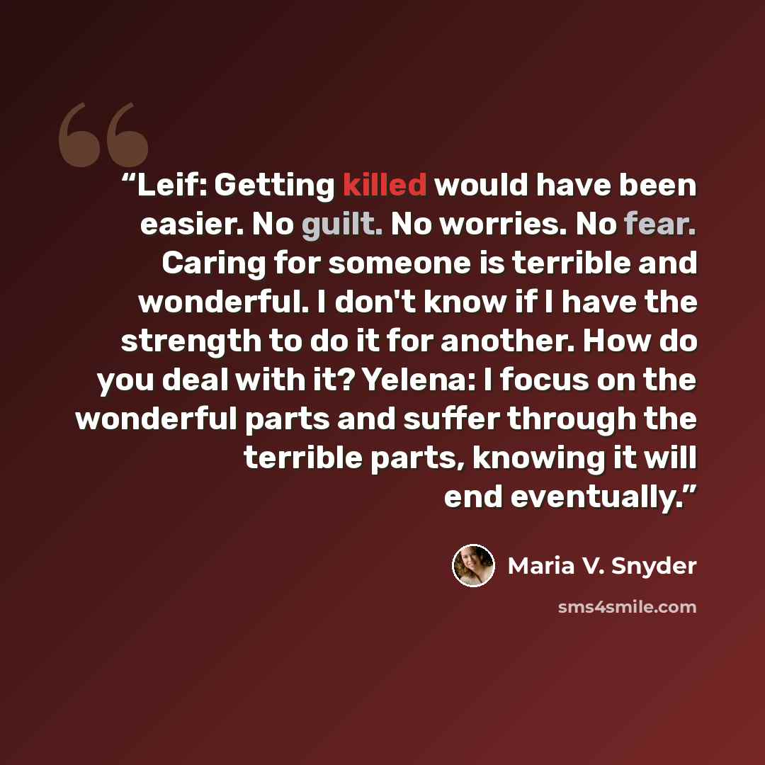 “Leif: Getting killed would have been easier. No guilt. No worries. No fear. Caring for someone is terrible and wonderful. I don't know if I have the strength to do it for another. How do you deal with it? Yelena: I focus on the wonderful parts and suffer through the terrible parts, knowing it will…” quote by Maria V. Snyder