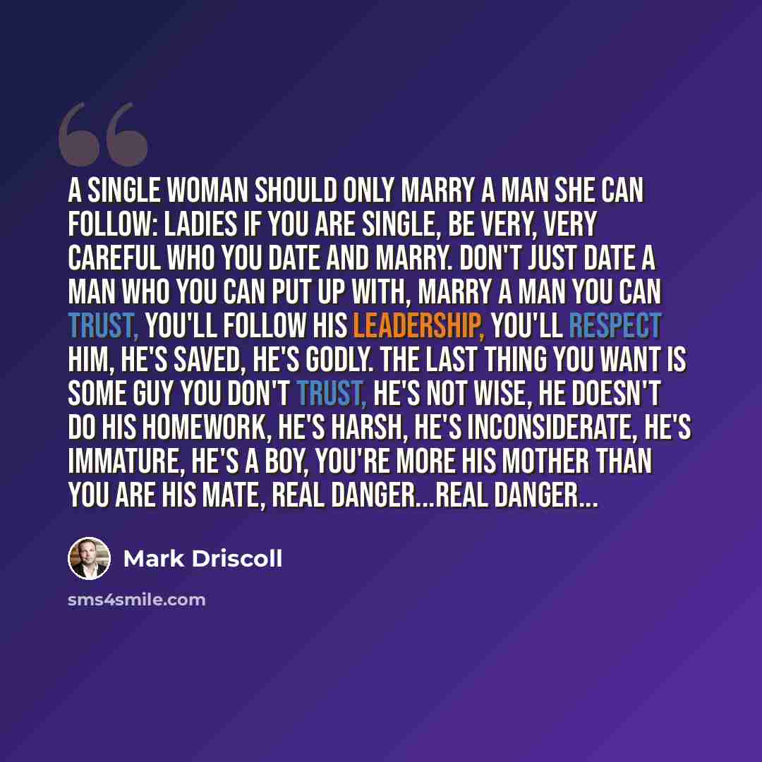 “A single woman should only marry a man she can follow: Ladies if you are single, be very, very careful who you date and marry. Don't just date a man who you can put up with, marry a man you can trust, you'll follow his leadership, you'll respect him, he's saved, he's godly. The last thing you want…” quote by Mark Driscoll