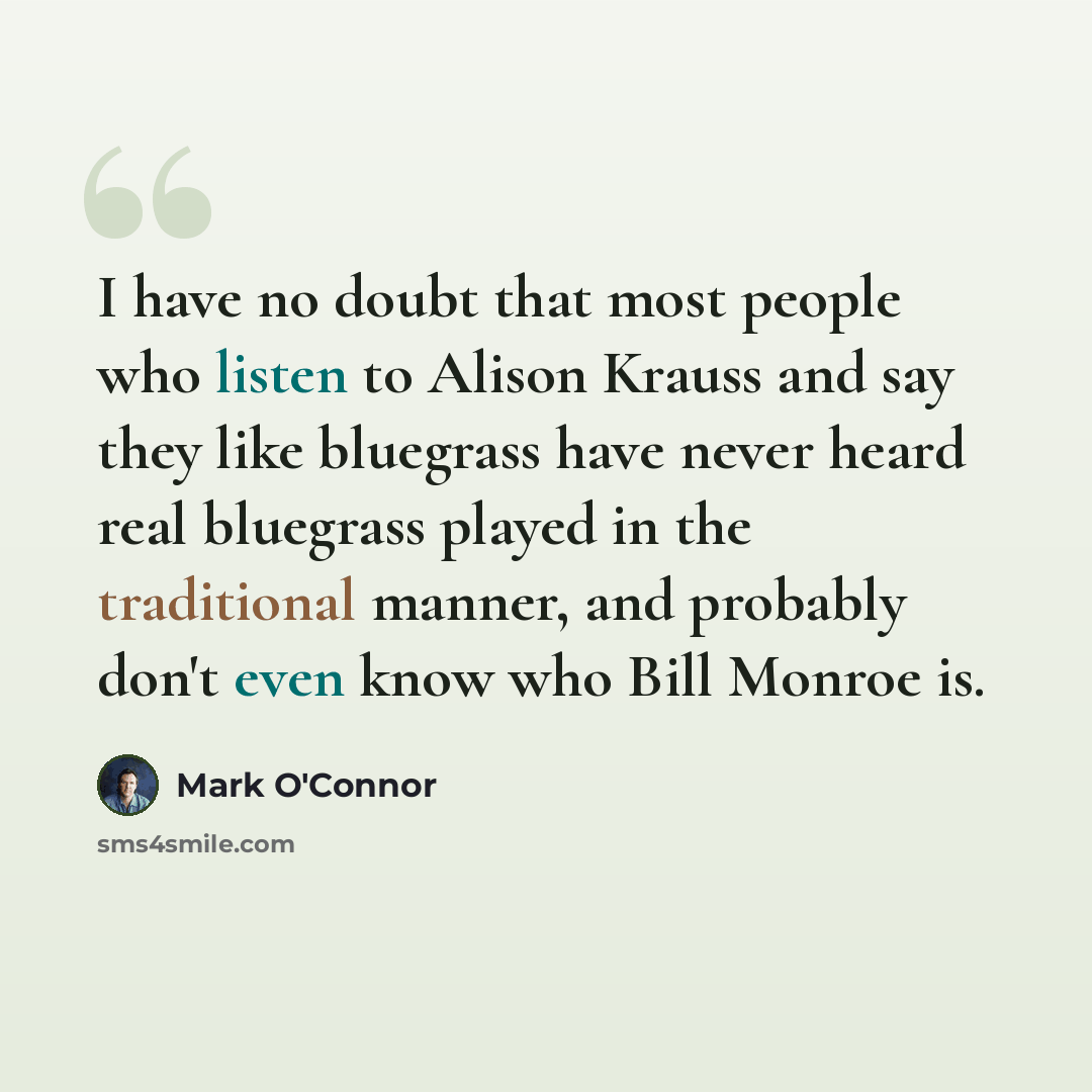 “I have no doubt that most people who listen to Alison Krauss and say they like bluegrass have never heard real bluegrass played in the traditional manner, and probably don't even know who Bill Monroe is.” quote by Mark O'Connor