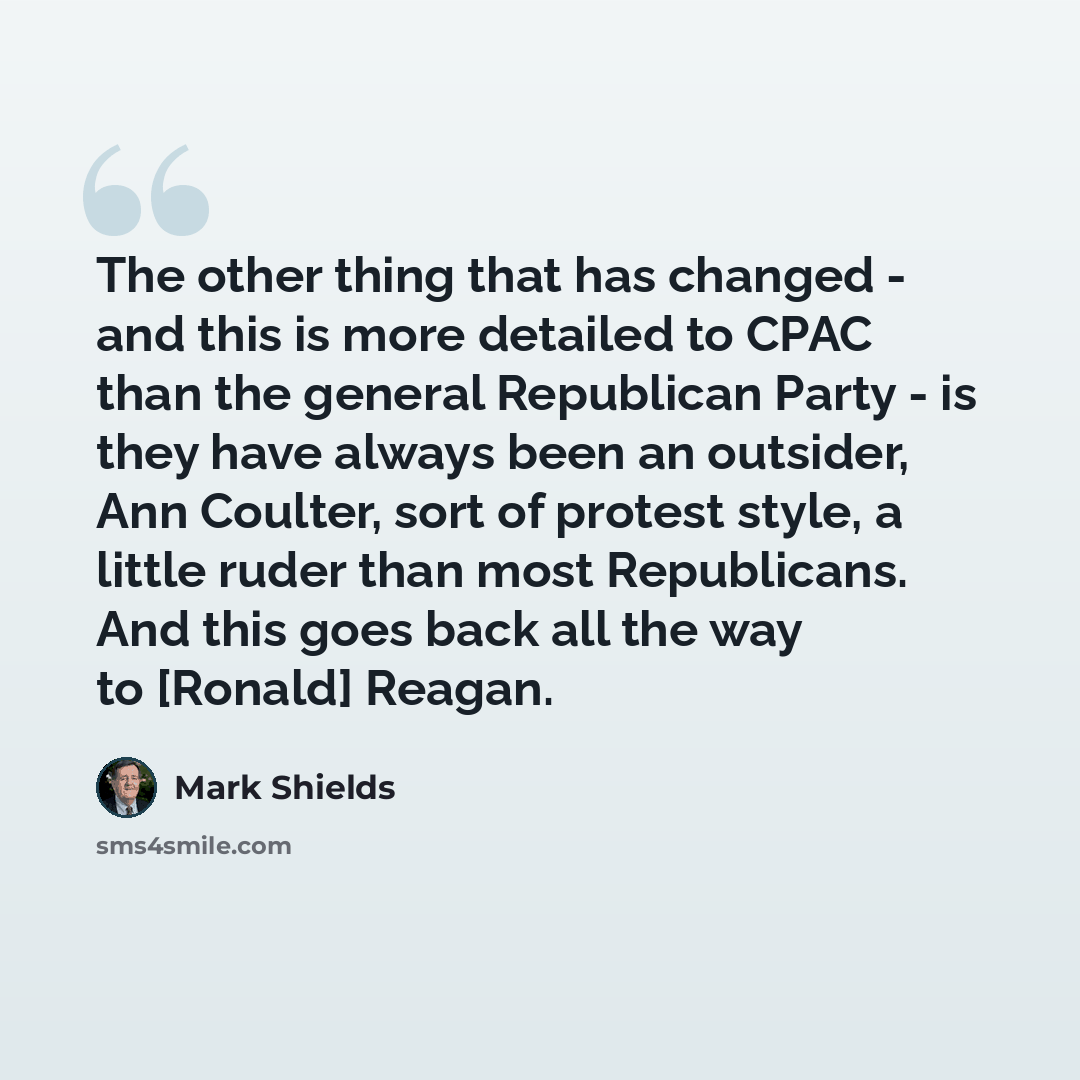 “The other thing that has changed - and this is more detailed to CPAC than the general Republican Party - is they have always been an outsider, Ann Coulter, sort of protest style, a little ruder than most Republicans. And this goes back all the way to [Ronald] Reagan.” quote by Mark Shields
