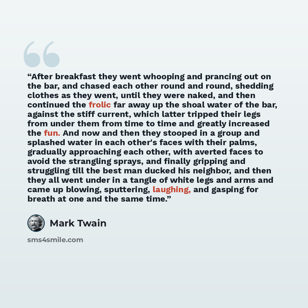 “After breakfast they went whooping and prancing out on the bar, and chased each other round and round, shedding clothes as they went, until they were naked, and then continued the frolic far away up the shoal water of the bar, against the stiff current, which latter tripped their legs from under…” quote by Mark Twain