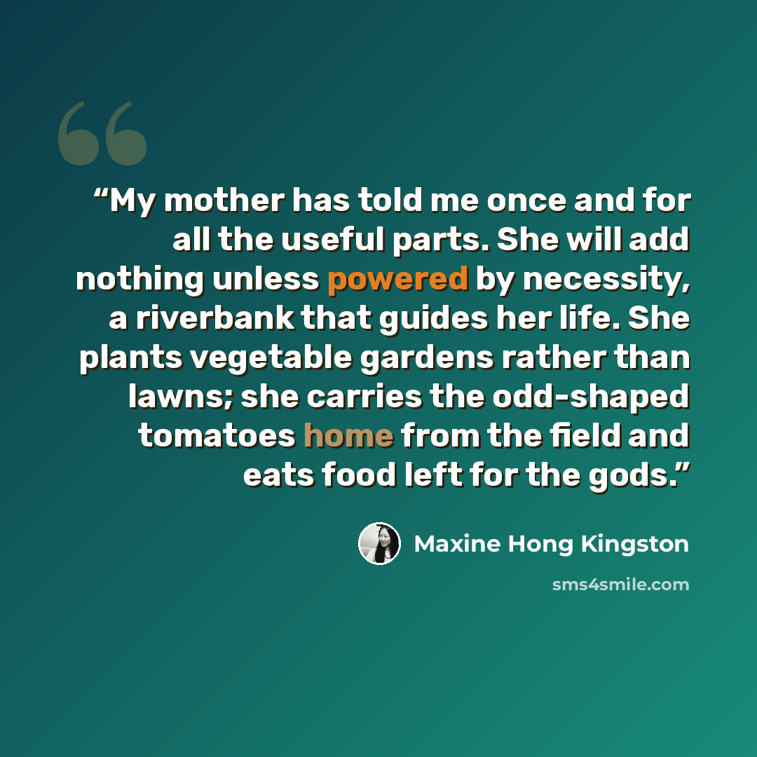 “My mother has told me once and for all the useful parts. She will add nothing unless powered by necessity, a riverbank that guides her life. She plants vegetable gardens rather than lawns; she carries the odd-shaped tomatoes home from the field and eats food left for the gods.” quote by Maxine Hong Kingston