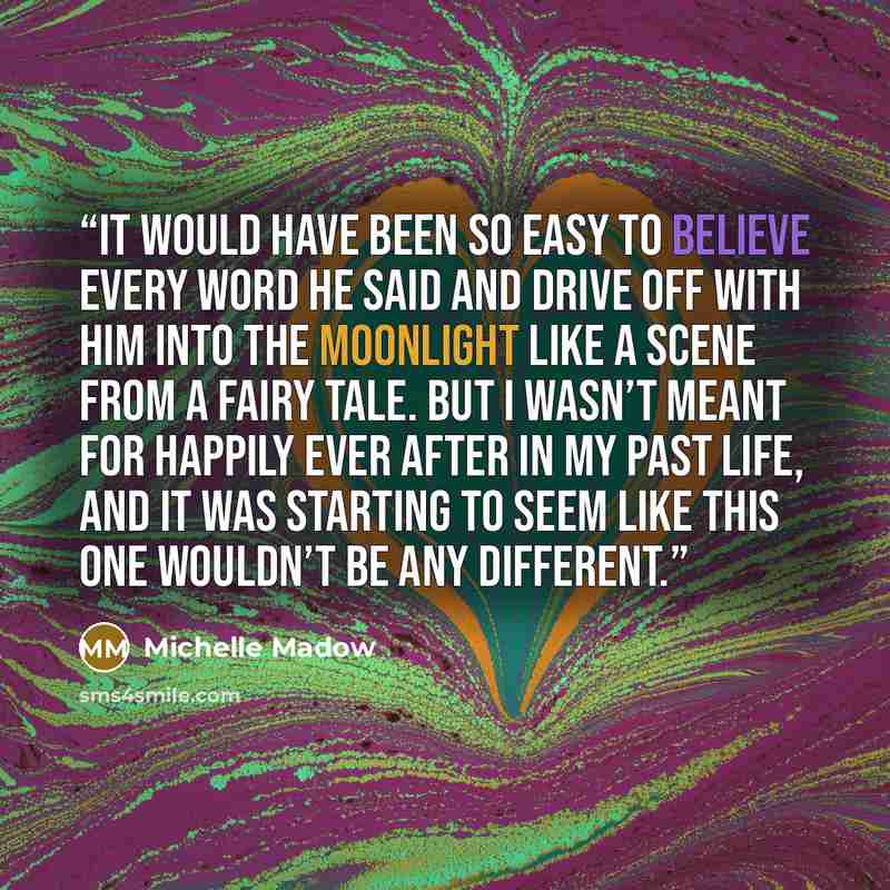 “It would have been so easy to believe every word he said and drive off with him into the moonlight like a scene from a fairy tale. But I wasn’t meant for happily ever after in my past life, and it was starting to seem like this one wouldn’t be any different.” quote by Michelle Madow