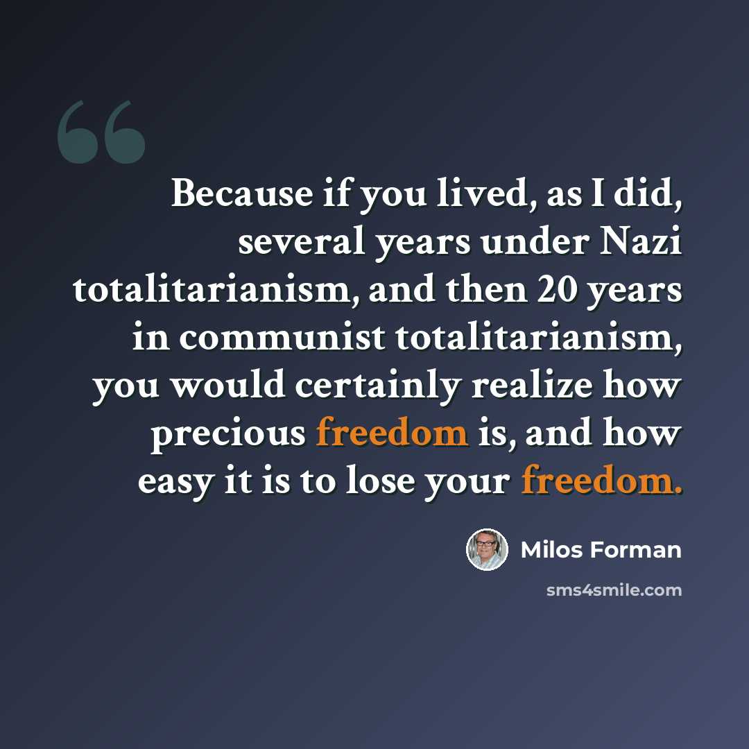 “Because if you lived, as I did, several years under Nazi totalitarianism, and then 20 years in communist totalitarianism, you would certainly realize how precious freedom is, and how easy it is to lose your freedom.” quote by Milos Forman