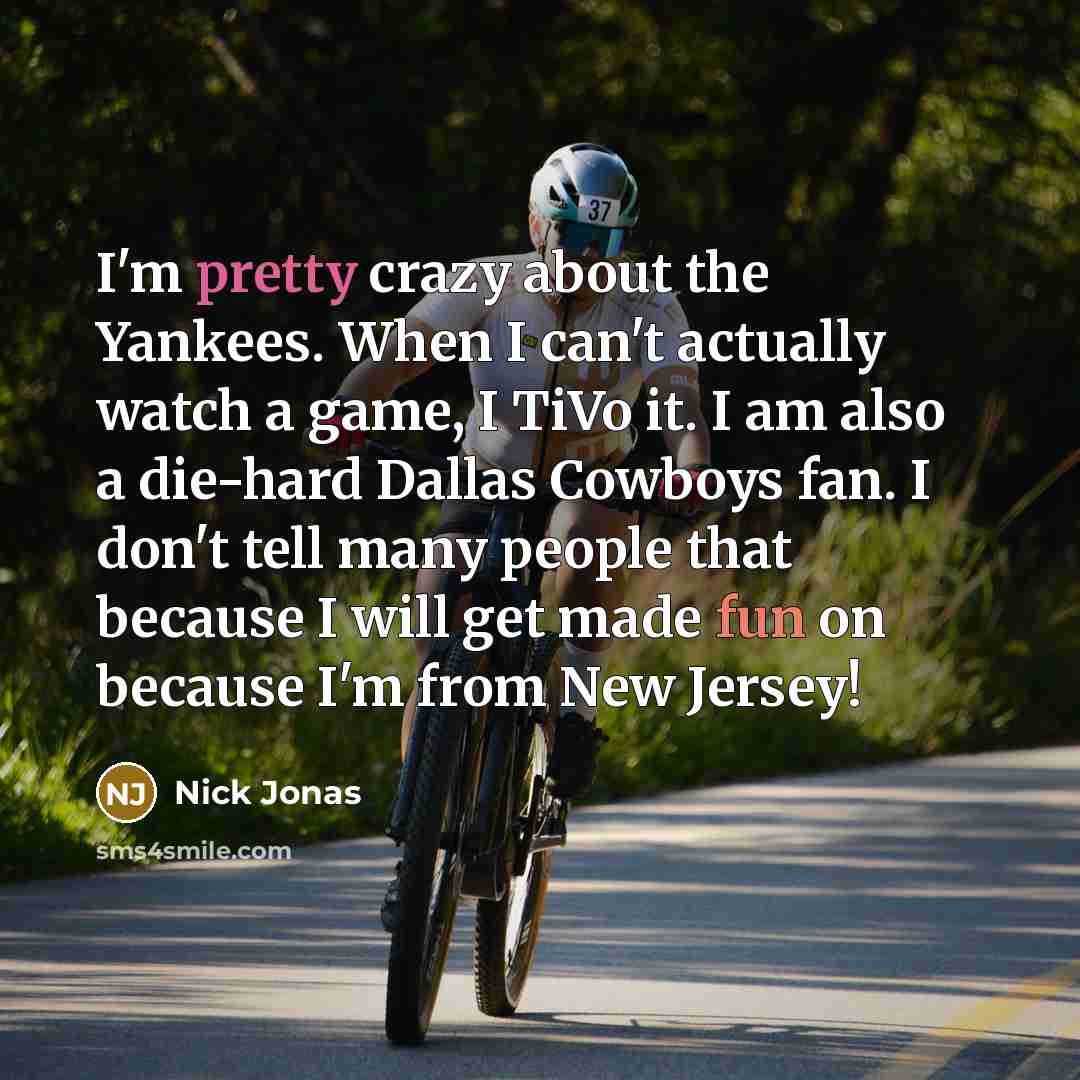 “I'm pretty crazy about the Yankees. When I can't actually watch a game, I TiVo it. I am also a die-hard Dallas Cowboys fan. I don't tell many people that because I will get made fun on because I'm from New Jersey!” quote by Nick Jonas