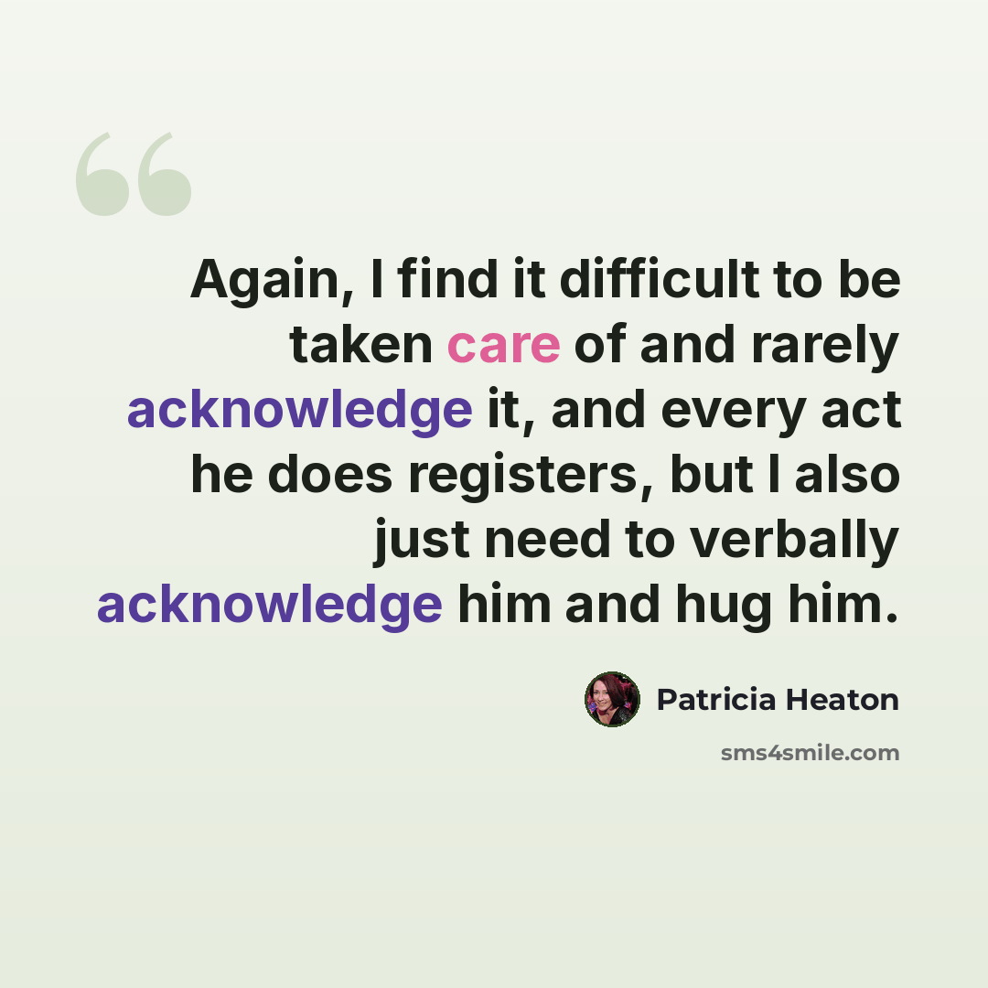 “Again, I find it difficult to be taken care of and rarely acknowledge it, and every act he does registers, but I also just need to verbally acknowledge him and hug him.” quote by Patricia Heaton