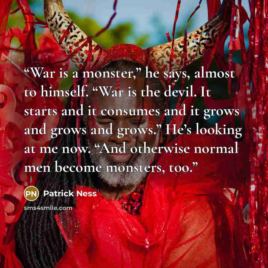 “War is a monster,” he says, almost to himself. “War is the devil. It starts and it consumes and it grows and grows and grows.” He’s looking at me now. “And otherwise normal men become monsters, too.” quote by Patrick Ness