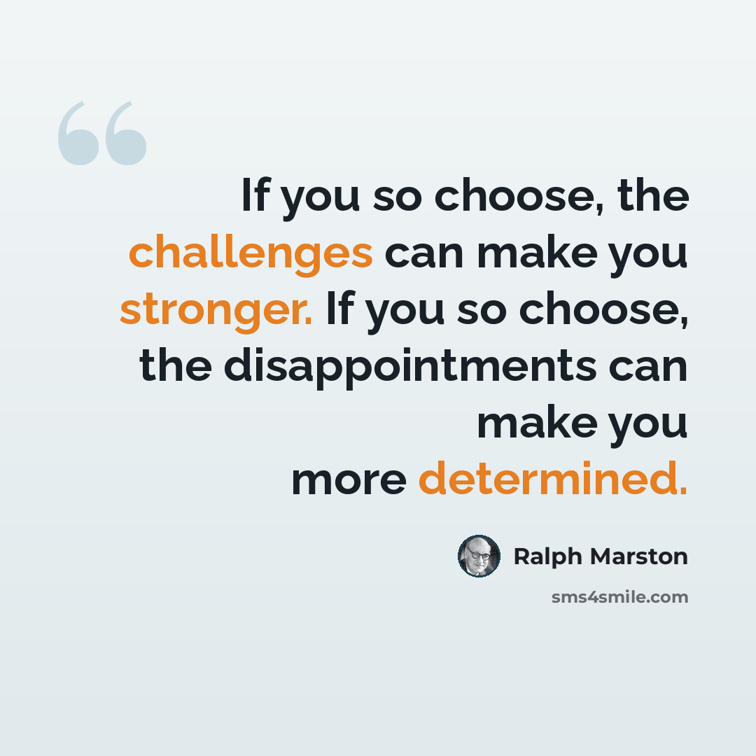 “If you so choose, the challenges can make you stronger. If you so choose, the disappointments can make you more determined.” quote by Ralph Marston
