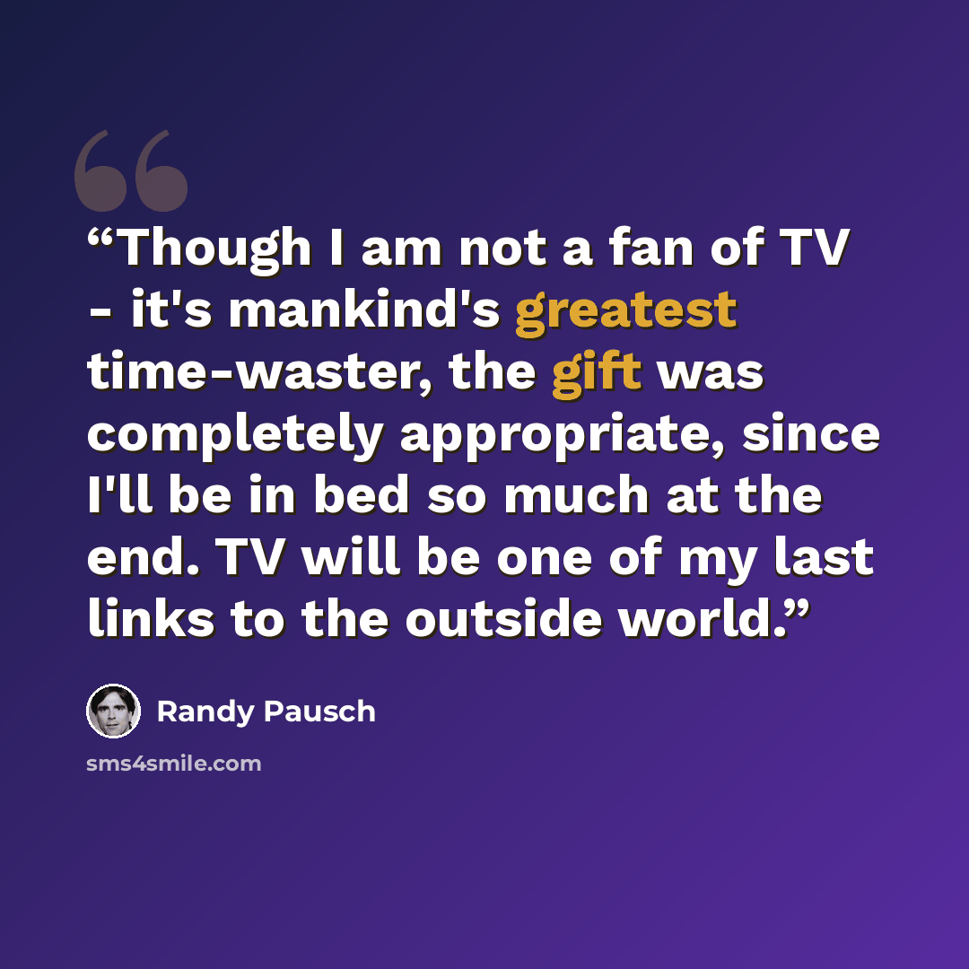 “Though I am not a fan of TV - it's mankind's greatest time-waster, the gift was completely appropriate, since I'll be in bed so much at the end. TV will be one of my last links to the outside world.” quote by Randy Pausch