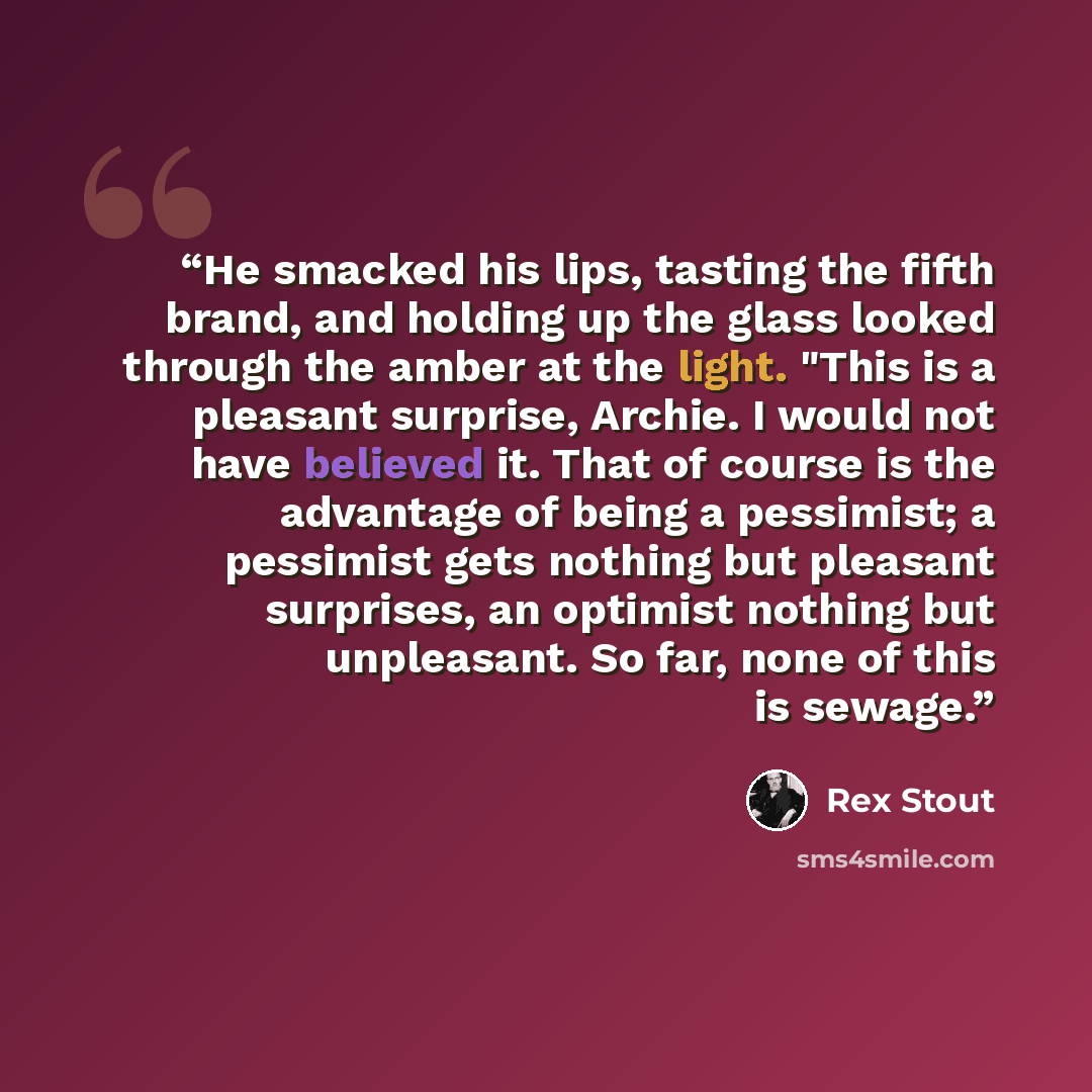 “He smacked his lips, tasting the fifth brand, and holding up the glass looked through the amber at the light. "This is a pleasant surprise, Archie. I would not have believed it. That of course is the advantage of being a pessimist; a pessimist gets nothing but pleasant surprises, an optimist…” quote by Rex Stout