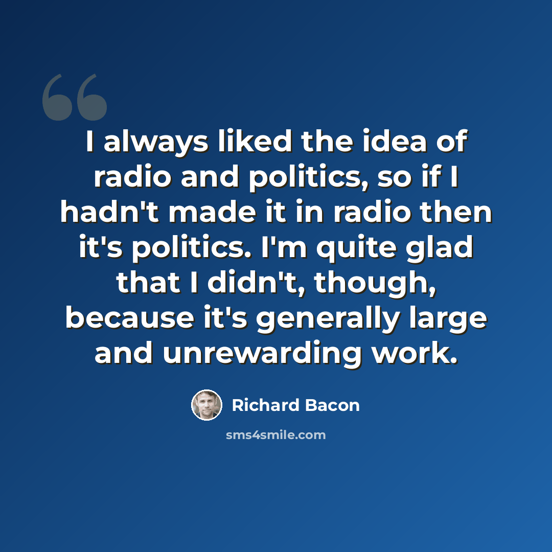 “I always liked the idea of radio and politics, so if I hadn't made it in radio then it's politics. I'm quite glad that I didn't, though, because it's generally large and unrewarding work.” quote by Richard Bacon