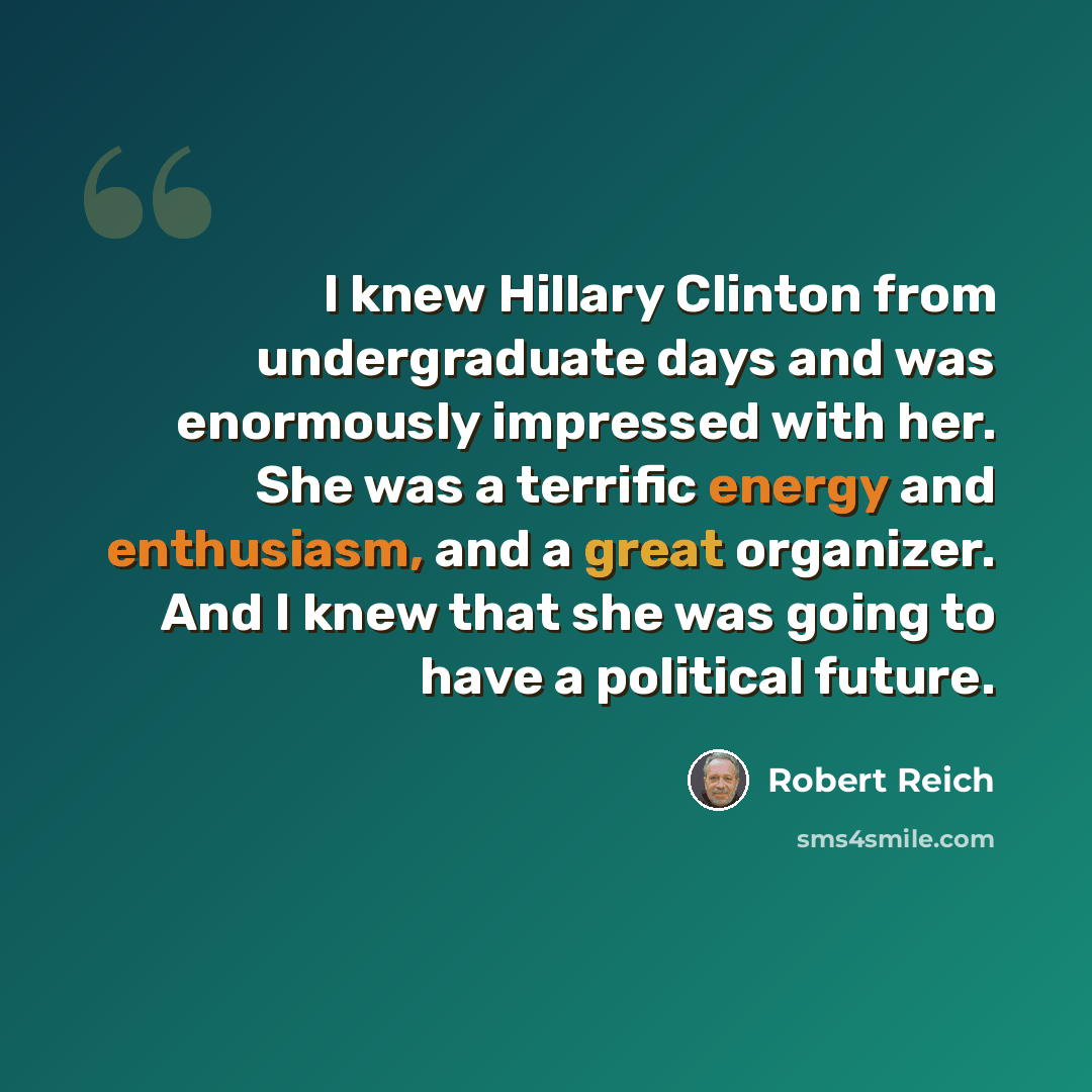 “I knew Hillary Clinton from undergraduate days and was enormously impressed with her. She was a terrific energy and enthusiasm, and a great organizer. And I knew that she was going to have a political future.” quote by Robert Reich