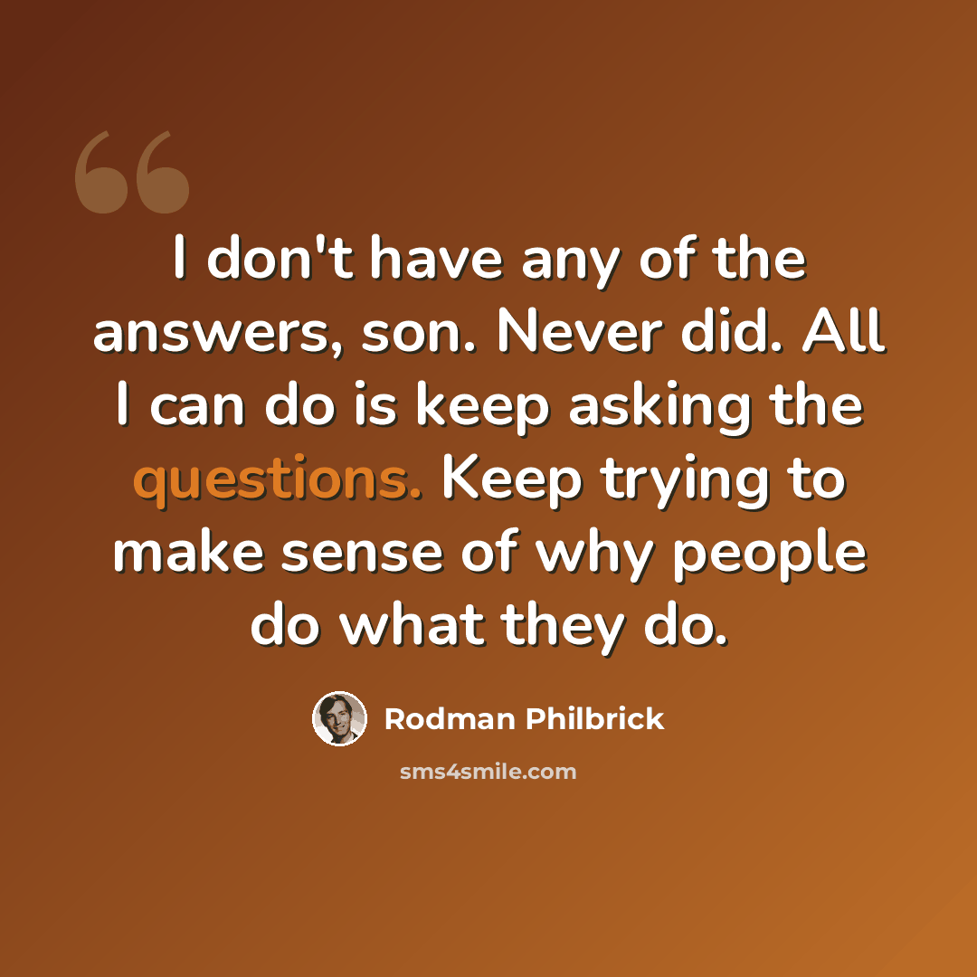 “I don't have any of the answers, son. Never did. All I can do is keep asking the questions. Keep trying to make sense of why people do what they do.” quote by Rodman Philbrick
