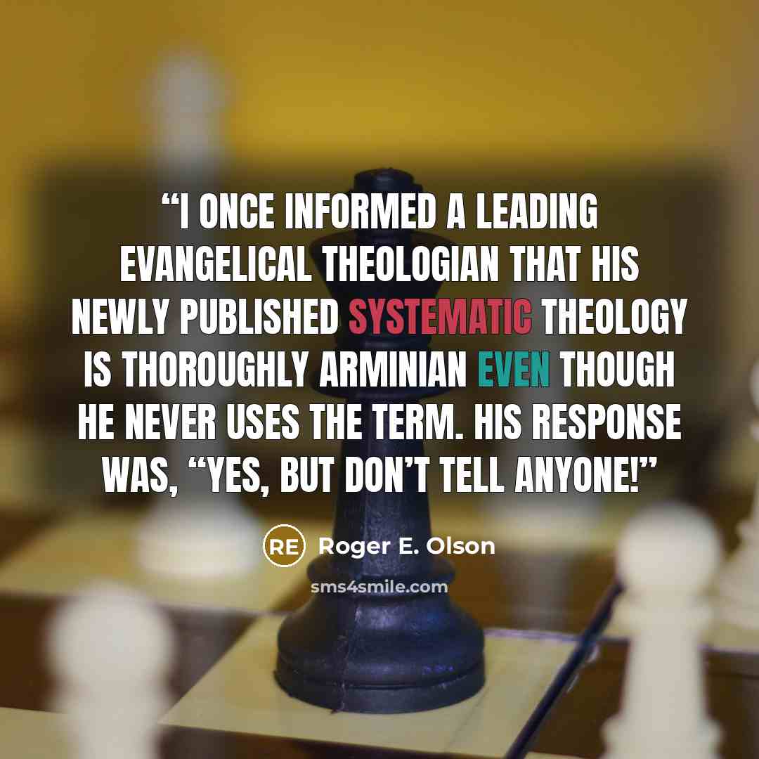 “I once informed a leading evangelical theologian that his newly published systematic theology is thoroughly Arminian even though he never uses the term. His response was, “Yes, but don’t tell anyone!” quote by Roger E. Olson