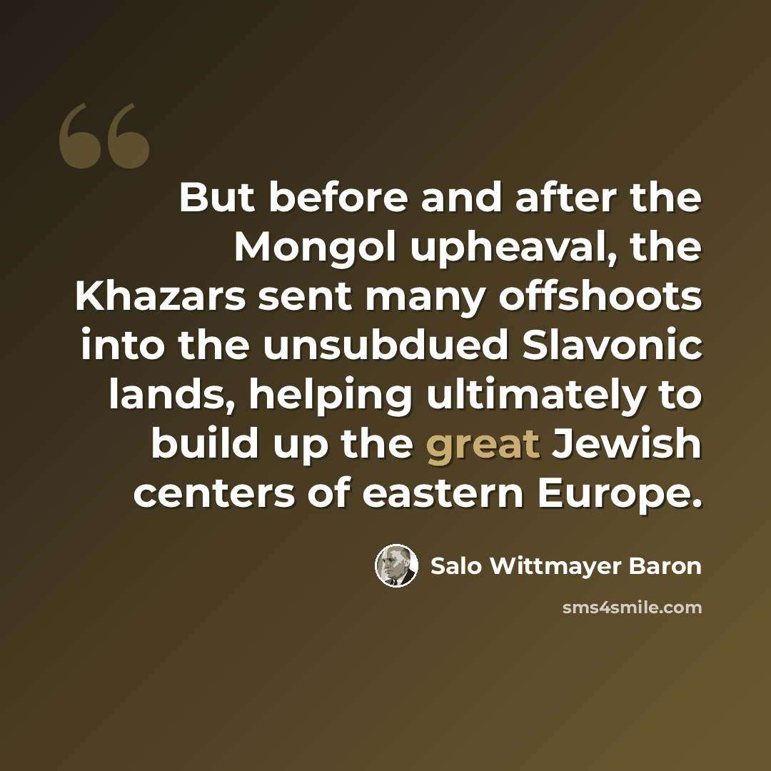 “But before and after the Mongol upheaval, the Khazars sent many offshoots into the unsubdued Slavonic lands, helping ultimately to build up the great Jewish centers of eastern Europe.” quote by Salo Wittmayer Baron