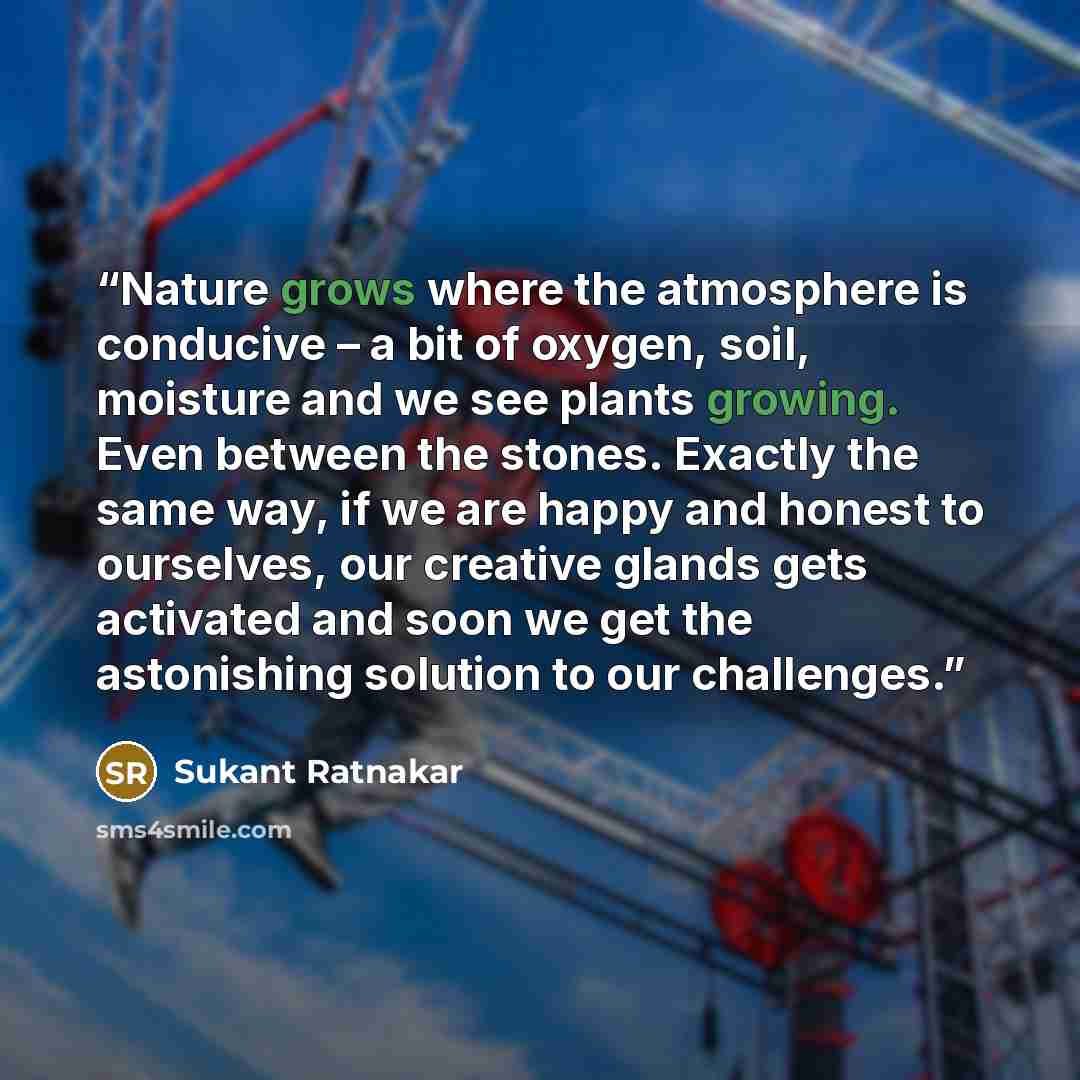 “Nature grows where the atmosphere is conducive – a bit of oxygen, soil, moisture and we see plants growing. Even between the stones. Exactly the same way, if we are happy and honest to ourselves, our creative glands gets activated and soon we get the astonishing solution to our challenges.” quote by Sukant Ratnakar