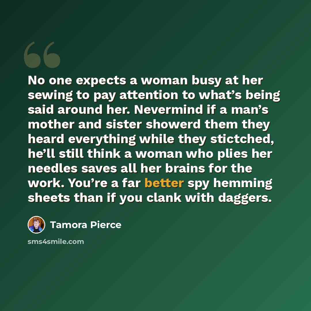 “No one expects a woman busy at her sewing to pay attention to what’s being said around her. Nevermind if a man’s mother and sister showerd them they heard everything while they stictched, he’ll still think a woman who plies her needles saves all her brains for the work. You’re a far better spy…” quote by Tamora Pierce