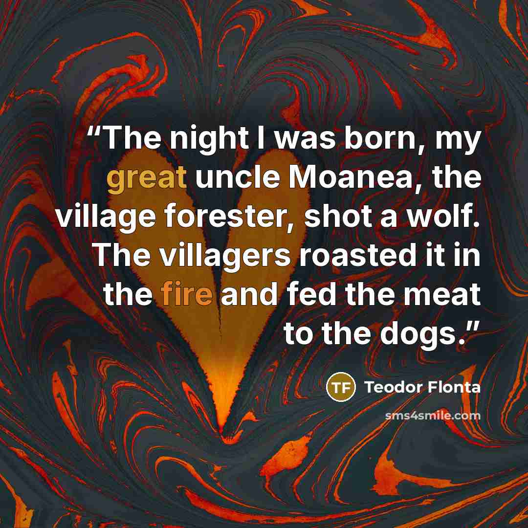 “The night I was born, my great uncle Moanea, the village forester, shot a wolf. The villagers roasted it in the fire and fed the meat to the dogs.” quote by Teodor Flonta