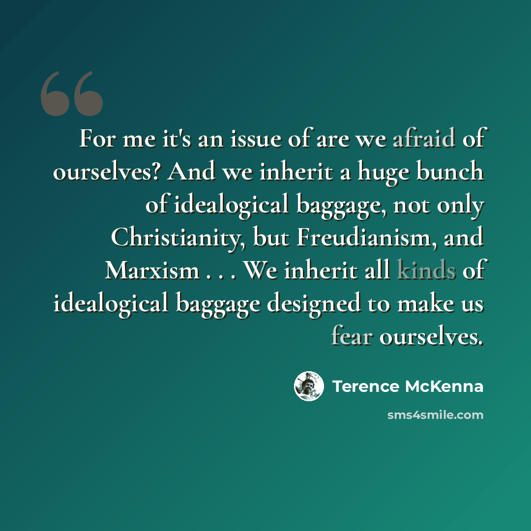 “For me it's an issue of are we afraid of ourselves? And we inherit a huge bunch of idealogical baggage, not only Christianity, but Freudianism, and Marxism . . . We inherit all kinds of idealogical baggage designed to make us fear ourselves.” quote by Terence McKenna