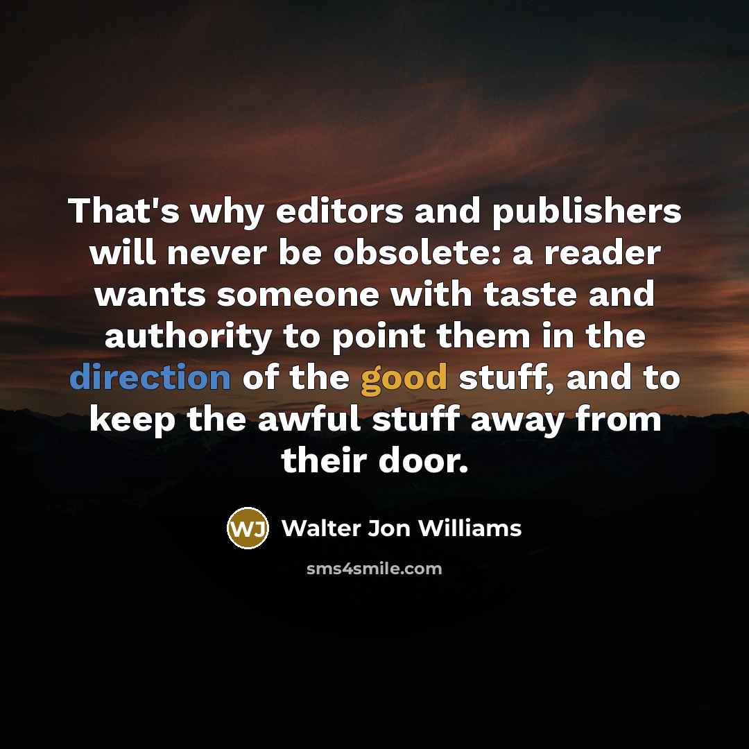 “That's why editors and publishers will never be obsolete: a reader wants someone with taste and authority to point them in the direction of the good stuff, and to keep the awful stuff away from their door.” quote by Walter Jon Williams