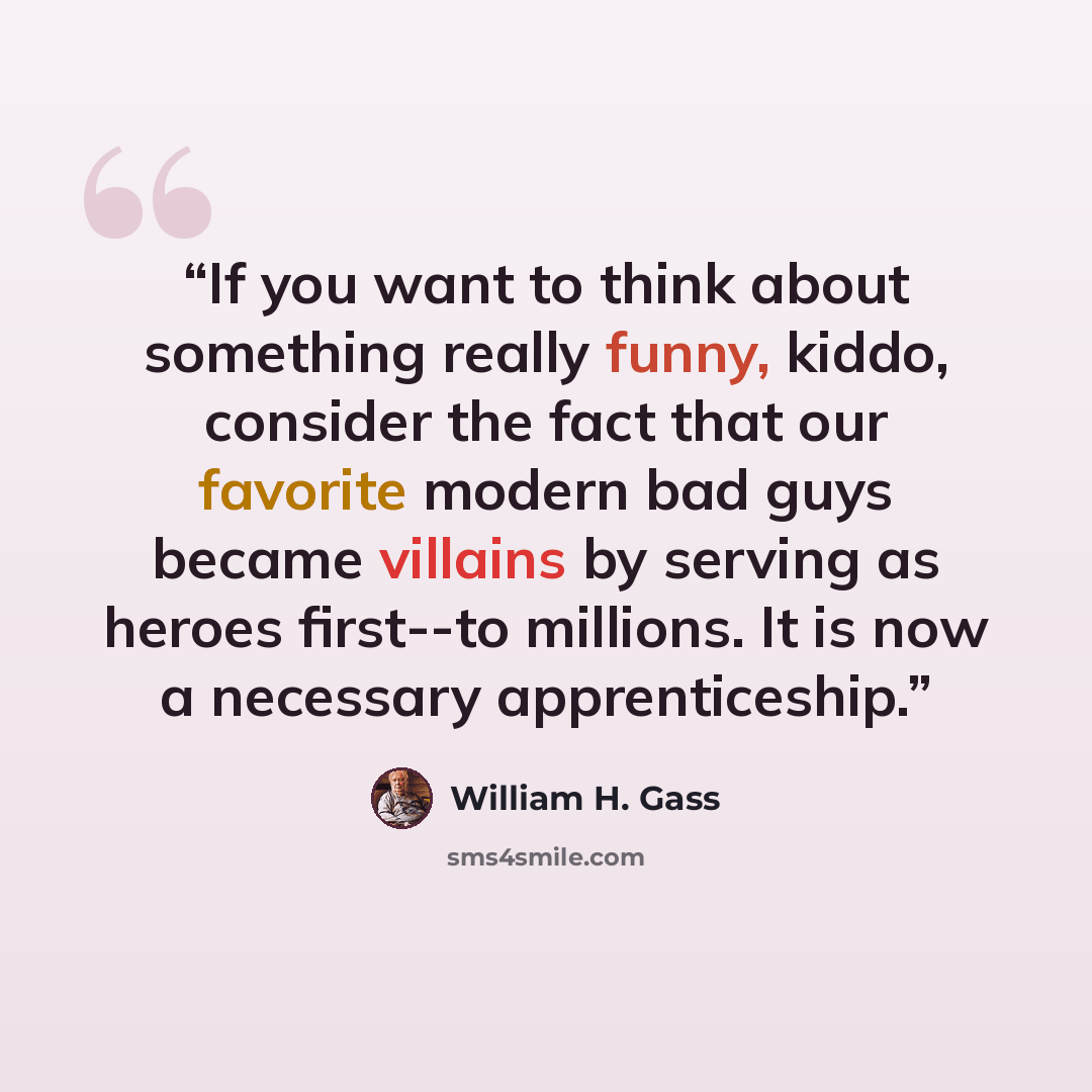 “If you want to think about something really funny, kiddo, consider the fact that our favorite modern bad guys became villains by serving as heroes first--to millions. It is now a necessary apprenticeship.” quote by William H. Gass