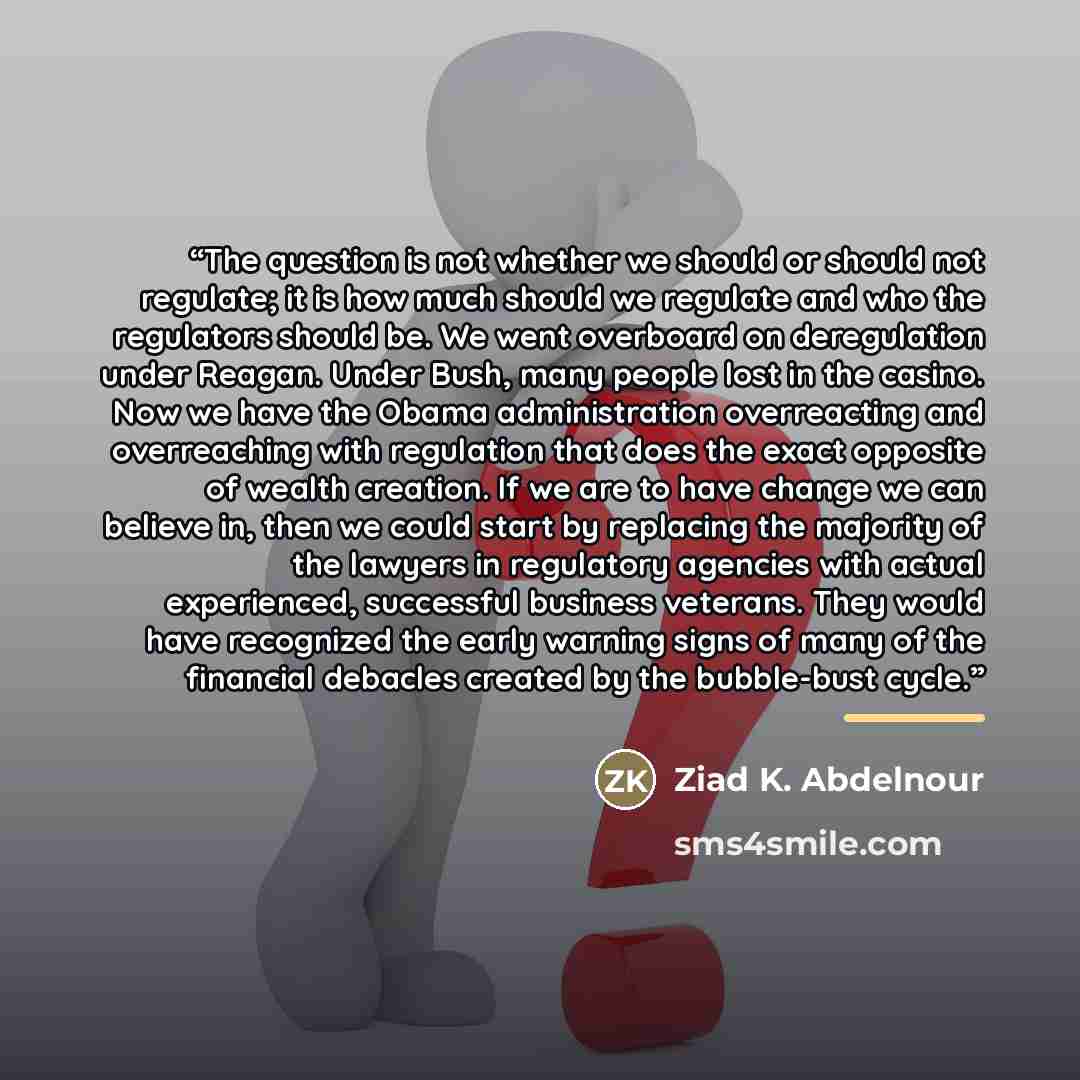 “The question is not whether we should or should not regulate; it is how much should we regulate and who the regulators should be. We went overboard on deregulation under Reagan. Under Bush, many people lost in the casino. Now we have the Obama administration overreacting and overreaching with…” quote by Ziad K. Abdelnour
