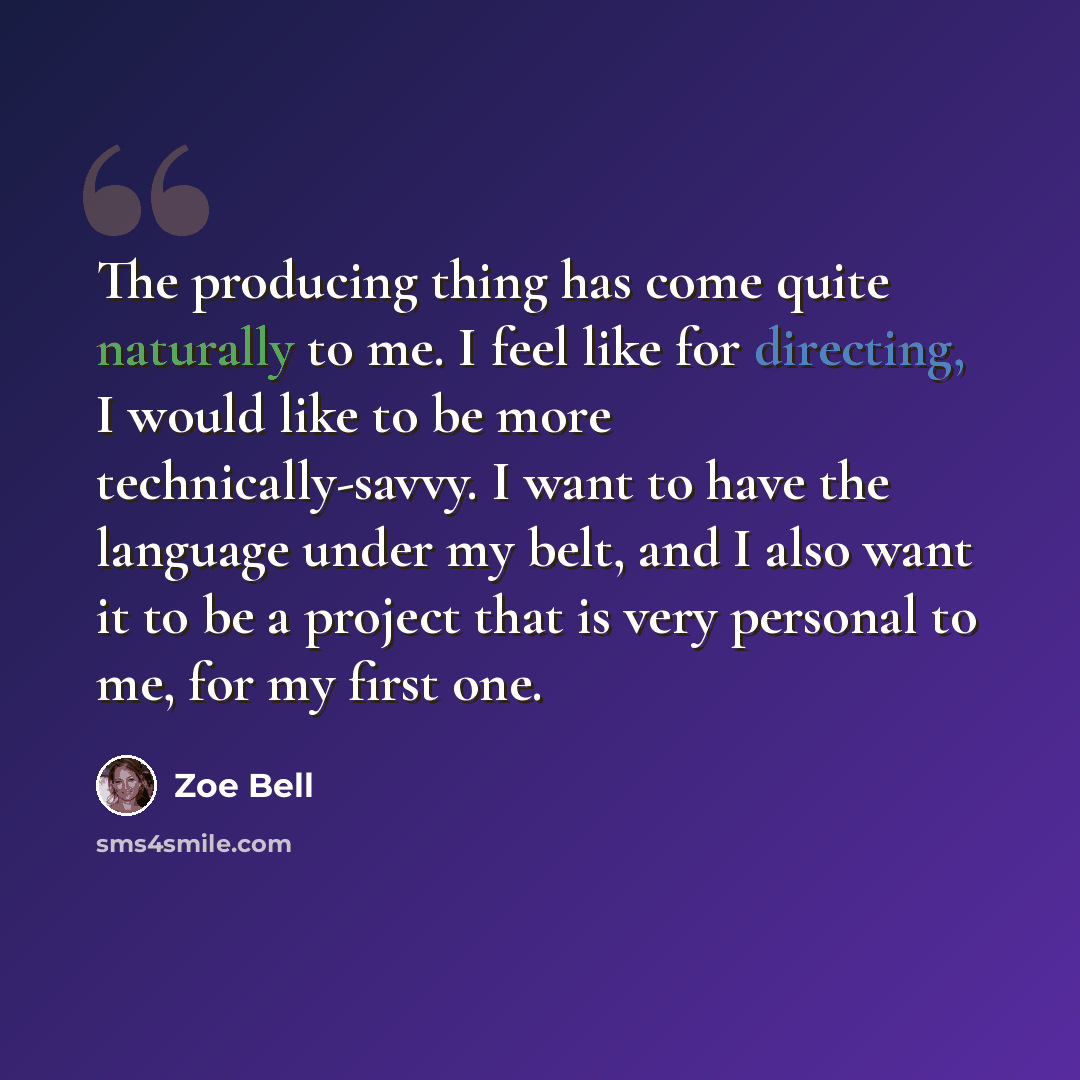 “The producing thing has come quite naturally to me. I feel like for directing, I would like to be more technically-savvy. I want to have the language under my belt, and I also want it to be a project that is very personal to me, for my first one.” quote by Zoe Bell